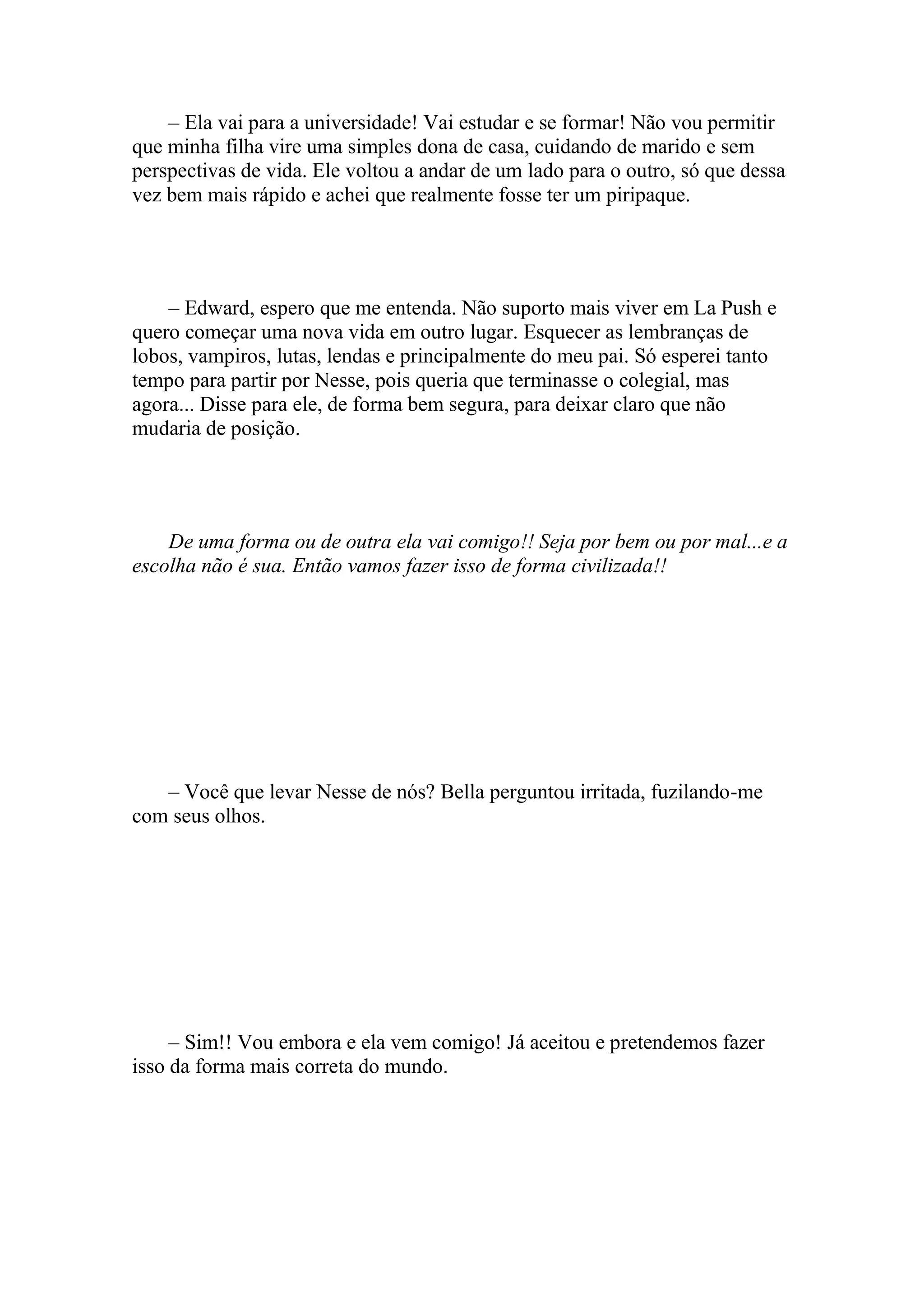 – Ela vai para a universidade! Vai estudar e se formar! Não vou permitir
que minha filha vire uma simples dona de casa, cuidando de marido e sem
perspectivas de vida. Ele voltou a andar de um lado para o outro, só que dessa
vez bem mais rápido e achei que realmente fosse ter um piripaque.




    – Edward, espero que me entenda. Não suporto mais viver em La Push e
quero começar uma nova vida em outro lugar. Esquecer as lembranças de
lobos, vampiros, lutas, lendas e principalmente do meu pai. Só esperei tanto
tempo para partir por Nesse, pois queria que terminasse o colegial, mas
agora... Disse para ele, de forma bem segura, para deixar claro que não
mudaria de posição.




    De uma forma ou de outra ela vai comigo!! Seja por bem ou por mal...e a
escolha não é sua. Então vamos fazer isso de forma civilizada!!




   – Você que levar Nesse de nós? Bella perguntou irritada, fuzilando-me
com seus olhos.




     – Sim!! Vou embora e ela vem comigo! Já aceitou e pretendemos fazer
isso da forma mais correta do mundo.
 
