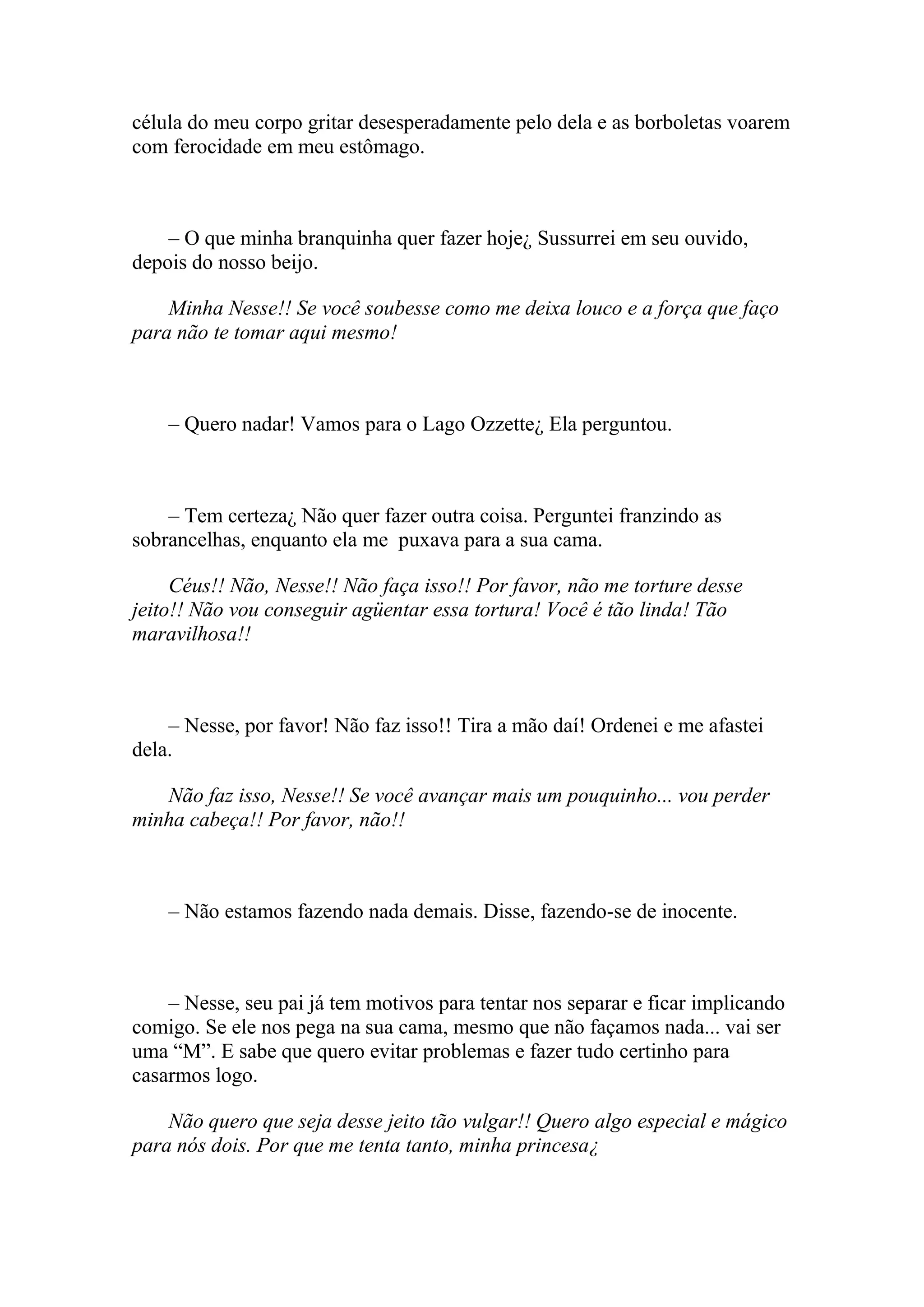 célula do meu corpo gritar desesperadamente pelo dela e as borboletas voarem
com ferocidade em meu estômago.



    – O que minha branquinha quer fazer hoje¿ Sussurrei em seu ouvido,
depois do nosso beijo.

    Minha Nesse!! Se você soubesse como me deixa louco e a força que faço
para não te tomar aqui mesmo!



    – Quero nadar! Vamos para o Lago Ozzette¿ Ela perguntou.



    – Tem certeza¿ Não quer fazer outra coisa. Perguntei franzindo as
sobrancelhas, enquanto ela me puxava para a sua cama.

     Céus!! Não, Nesse!! Não faça isso!! Por favor, não me torture desse
jeito!! Não vou conseguir agüentar essa tortura! Você é tão linda! Tão
maravilhosa!!



    – Nesse, por favor! Não faz isso!! Tira a mão daí! Ordenei e me afastei
dela.

   Não faz isso, Nesse!! Se você avançar mais um pouquinho... vou perder
minha cabeça!! Por favor, não!!



    – Não estamos fazendo nada demais. Disse, fazendo-se de inocente.



    – Nesse, seu pai já tem motivos para tentar nos separar e ficar implicando
comigo. Se ele nos pega na sua cama, mesmo que não façamos nada... vai ser
uma “M”. E sabe que quero evitar problemas e fazer tudo certinho para
casarmos logo.

    Não quero que seja desse jeito tão vulgar!! Quero algo especial e mágico
para nós dois. Por que me tenta tanto, minha princesa¿
 