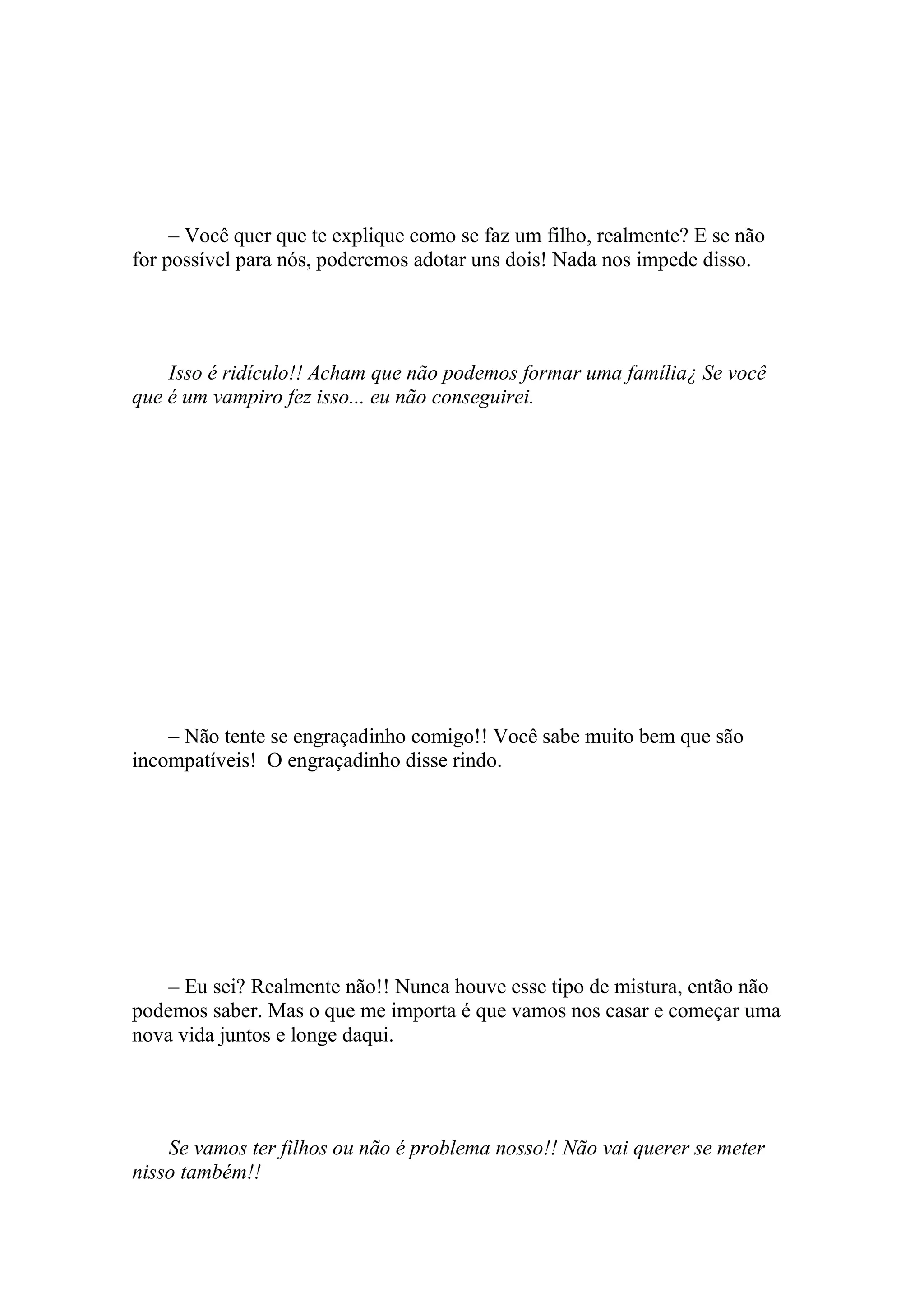 – Você quer que te explique como se faz um filho, realmente? E se não
for possível para nós, poderemos adotar uns dois! Nada nos impede disso.




    Isso é ridículo!! Acham que não podemos formar uma família¿ Se você
que é um vampiro fez isso... eu não conseguirei.




    – Não tente se engraçadinho comigo!! Você sabe muito bem que são
incompatíveis! O engraçadinho disse rindo.




    – Eu sei? Realmente não!! Nunca houve esse tipo de mistura, então não
podemos saber. Mas o que me importa é que vamos nos casar e começar uma
nova vida juntos e longe daqui.




    Se vamos ter filhos ou não é problema nosso!! Não vai querer se meter
nisso também!!
 