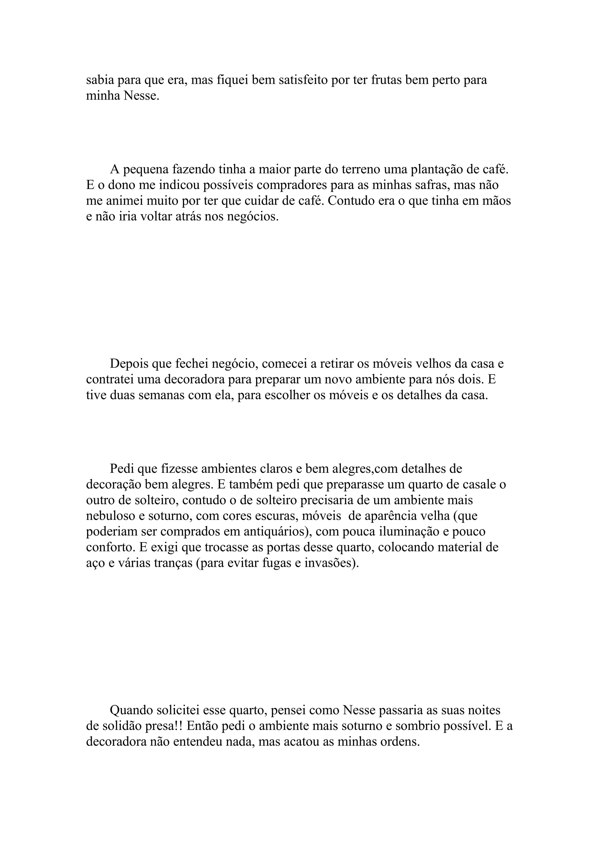 sabia para que era, mas fiquei bem satisfeito por ter frutas bem perto para
minha Nesse.




    A pequena fazendo tinha a maior parte do terreno uma plantação de café.
E o dono me indicou possíveis compradores para as minhas safras, mas não
me animei muito por ter que cuidar de café. Contudo era o que tinha em mãos
e não iria voltar atrás nos negócios.




     Depois que fechei negócio, comecei a retirar os móveis velhos da casa e
contratei uma decoradora para preparar um novo ambiente para nós dois. E
tive duas semanas com ela, para escolher os móveis e os detalhes da casa.




    Pedi que fizesse ambientes claros e bem alegres,com detalhes de
decoração bem alegres. E também pedi que preparasse um quarto de casale o
outro de solteiro, contudo o de solteiro precisaria de um ambiente mais
nebuloso e soturno, com cores escuras, móveis de aparência velha (que
poderiam ser comprados em antiquários), com pouca iluminação e pouco
conforto. E exigi que trocasse as portas desse quarto, colocando material de
aço e várias tranças (para evitar fugas e invasões).




    Quando solicitei esse quarto, pensei como Nesse passaria as suas noites
de solidão presa!! Então pedi o ambiente mais soturno e sombrio possível. E a
decoradora não entendeu nada, mas acatou as minhas ordens.
 