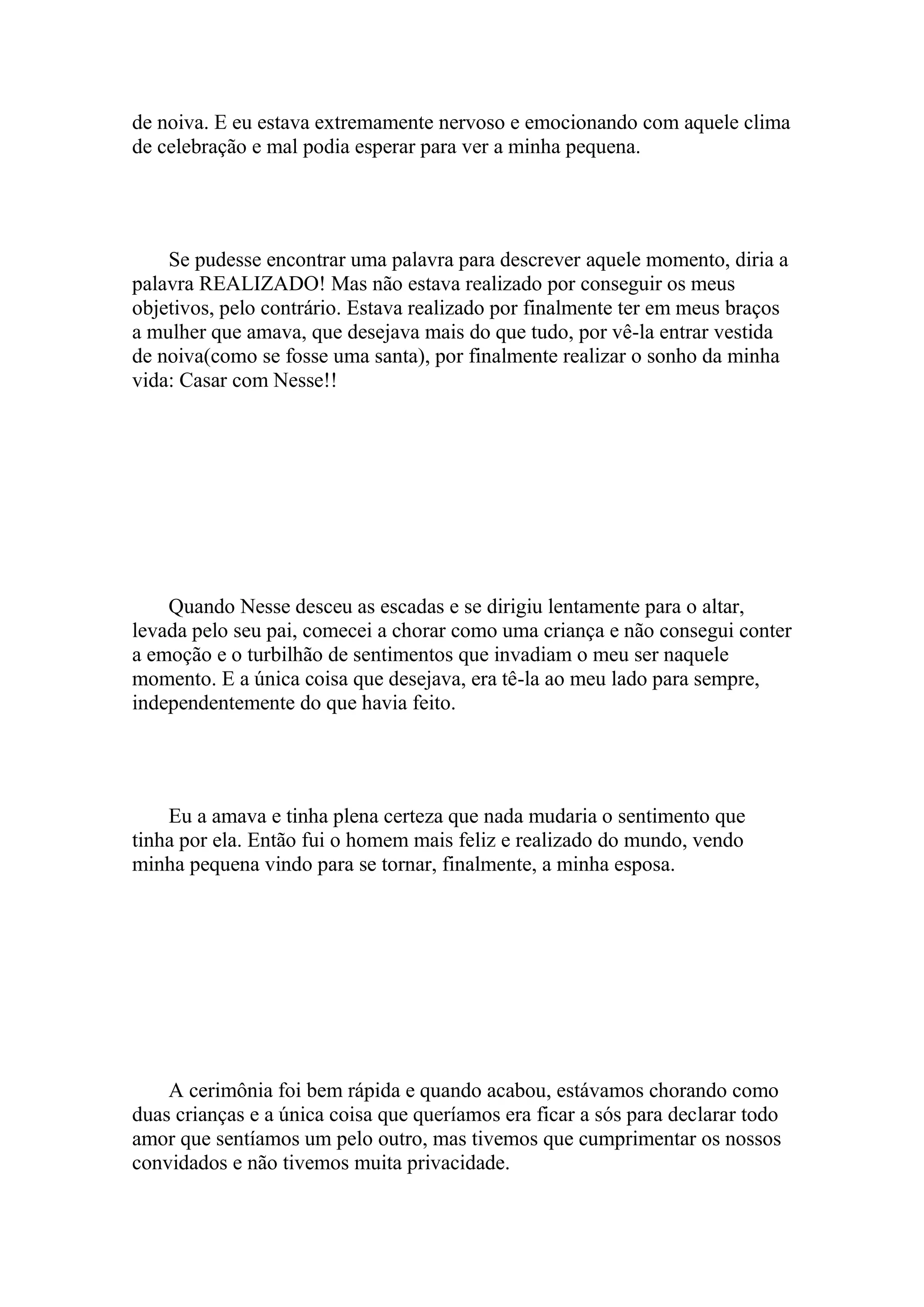 de noiva. E eu estava extremamente nervoso e emocionando com aquele clima
de celebração e mal podia esperar para ver a minha pequena.




    Se pudesse encontrar uma palavra para descrever aquele momento, diria a
palavra REALIZADO! Mas não estava realizado por conseguir os meus
objetivos, pelo contrário. Estava realizado por finalmente ter em meus braços
a mulher que amava, que desejava mais do que tudo, por vê-la entrar vestida
de noiva(como se fosse uma santa), por finalmente realizar o sonho da minha
vida: Casar com Nesse!!




    Quando Nesse desceu as escadas e se dirigiu lentamente para o altar,
levada pelo seu pai, comecei a chorar como uma criança e não consegui conter
a emoção e o turbilhão de sentimentos que invadiam o meu ser naquele
momento. E a única coisa que desejava, era tê-la ao meu lado para sempre,
independentemente do que havia feito.




    Eu a amava e tinha plena certeza que nada mudaria o sentimento que
tinha por ela. Então fui o homem mais feliz e realizado do mundo, vendo
minha pequena vindo para se tornar, finalmente, a minha esposa.




    A cerimônia foi bem rápida e quando acabou, estávamos chorando como
duas crianças e a única coisa que queríamos era ficar a sós para declarar todo
amor que sentíamos um pelo outro, mas tivemos que cumprimentar os nossos
convidados e não tivemos muita privacidade.
 