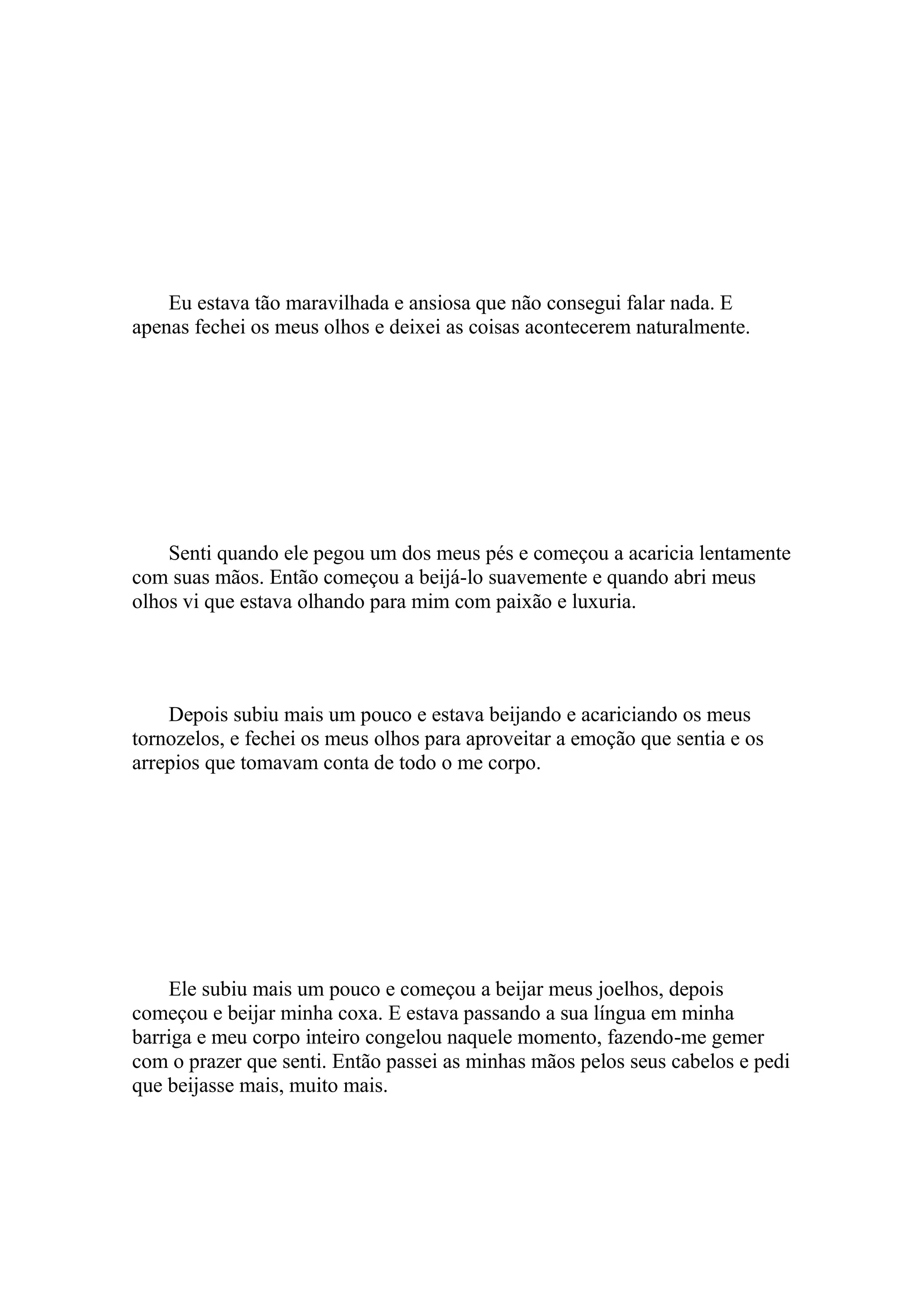 Eu estava tão maravilhada e ansiosa que não consegui falar nada. E
apenas fechei os meus olhos e deixei as coisas acontecerem naturalmente.




    Senti quando ele pegou um dos meus pés e começou a acaricia lentamente
com suas mãos. Então começou a beijá-lo suavemente e quando abri meus
olhos vi que estava olhando para mim com paixão e luxuria.




    Depois subiu mais um pouco e estava beijando e acariciando os meus
tornozelos, e fechei os meus olhos para aproveitar a emoção que sentia e os
arrepios que tomavam conta de todo o me corpo.




    Ele subiu mais um pouco e começou a beijar meus joelhos, depois
começou e beijar minha coxa. E estava passando a sua língua em minha
barriga e meu corpo inteiro congelou naquele momento, fazendo-me gemer
com o prazer que senti. Então passei as minhas mãos pelos seus cabelos e pedi
que beijasse mais, muito mais.
 