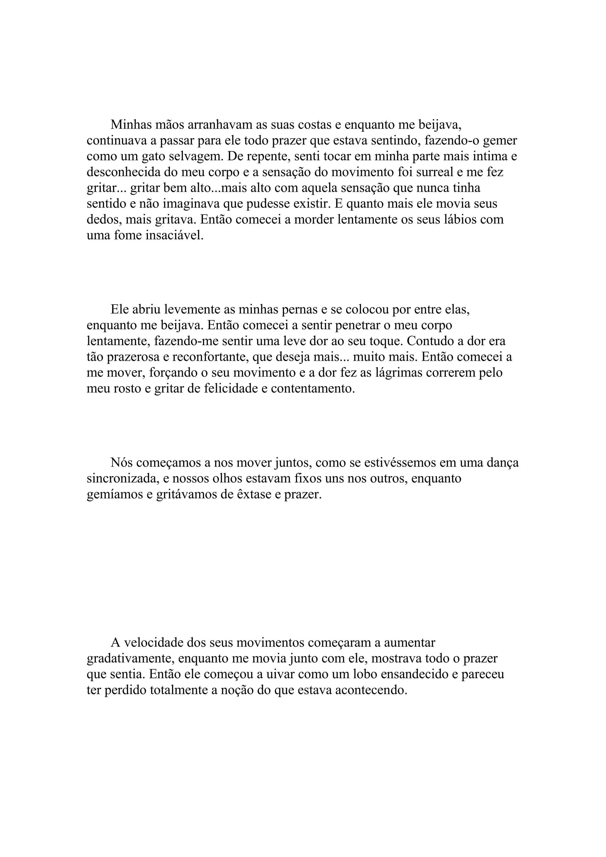 Minhas mãos arranhavam as suas costas e enquanto me beijava,
continuava a passar para ele todo prazer que estava sentindo, fazendo-o gemer
como um gato selvagem. De repente, senti tocar em minha parte mais intima e
desconhecida do meu corpo e a sensação do movimento foi surreal e me fez
gritar... gritar bem alto...mais alto com aquela sensação que nunca tinha
sentido e não imaginava que pudesse existir. E quanto mais ele movia seus
dedos, mais gritava. Então comecei a morder lentamente os seus lábios com
uma fome insaciável.




     Ele abriu levemente as minhas pernas e se colocou por entre elas,
enquanto me beijava. Então comecei a sentir penetrar o meu corpo
lentamente, fazendo-me sentir uma leve dor ao seu toque. Contudo a dor era
tão prazerosa e reconfortante, que deseja mais... muito mais. Então comecei a
me mover, forçando o seu movimento e a dor fez as lágrimas correrem pelo
meu rosto e gritar de felicidade e contentamento.




    Nós começamos a nos mover juntos, como se estivéssemos em uma dança
sincronizada, e nossos olhos estavam fixos uns nos outros, enquanto
gemíamos e gritávamos de êxtase e prazer.




     A velocidade dos seus movimentos começaram a aumentar
gradativamente, enquanto me movia junto com ele, mostrava todo o prazer
que sentia. Então ele começou a uivar como um lobo ensandecido e pareceu
ter perdido totalmente a noção do que estava acontecendo.
 