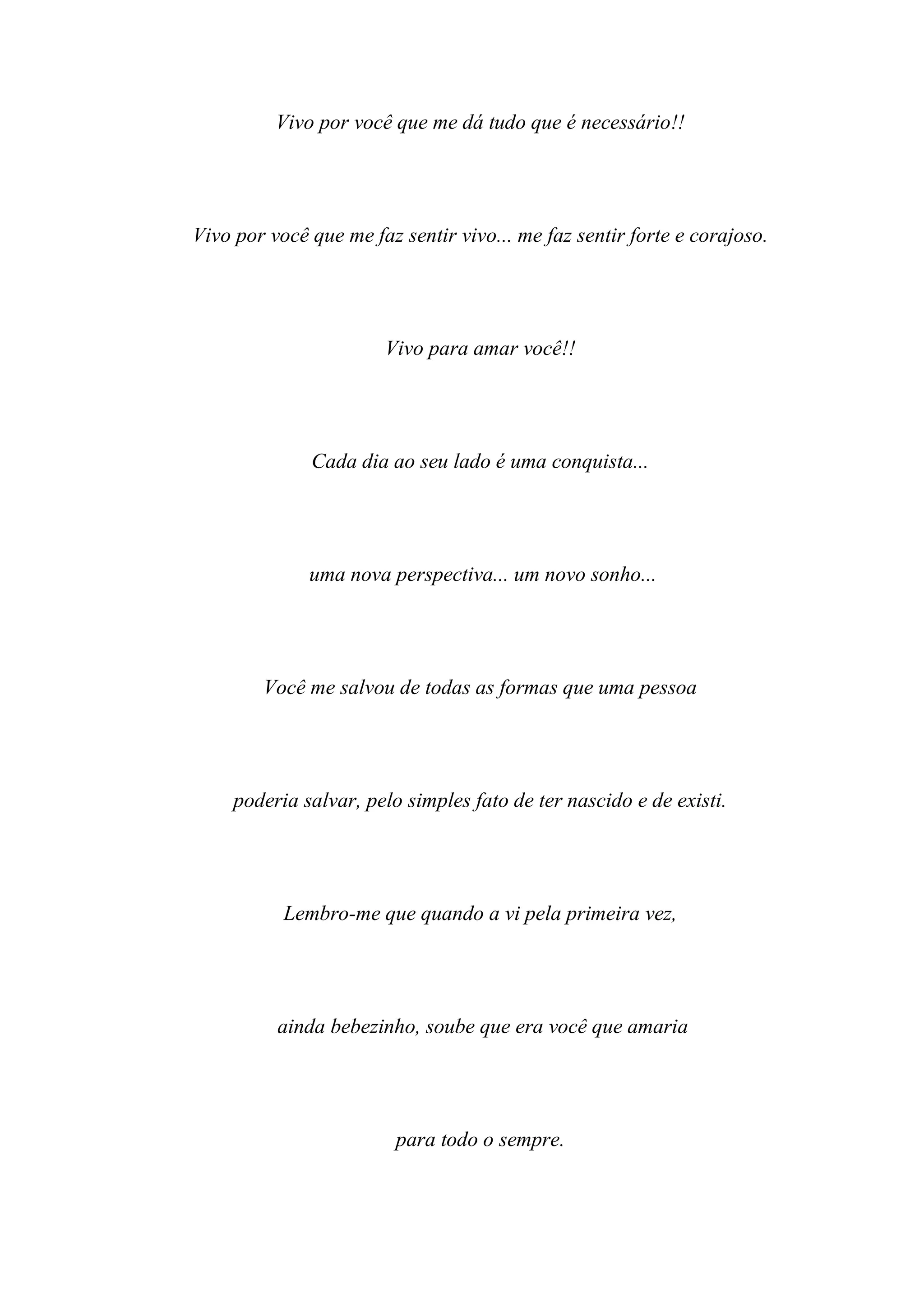 Vivo por você que me dá tudo que é necessário!!




Vivo por você que me faz sentir vivo... me faz sentir forte e corajoso.




                       Vivo para amar você!!




              Cada dia ao seu lado é uma conquista...




              uma nova perspectiva... um novo sonho...




        Você me salvou de todas as formas que uma pessoa




     poderia salvar, pelo simples fato de ter nascido e de existi.




           Lembro-me que quando a vi pela primeira vez,




          ainda bebezinho, soube que era você que amaria




                         para todo o sempre.
 