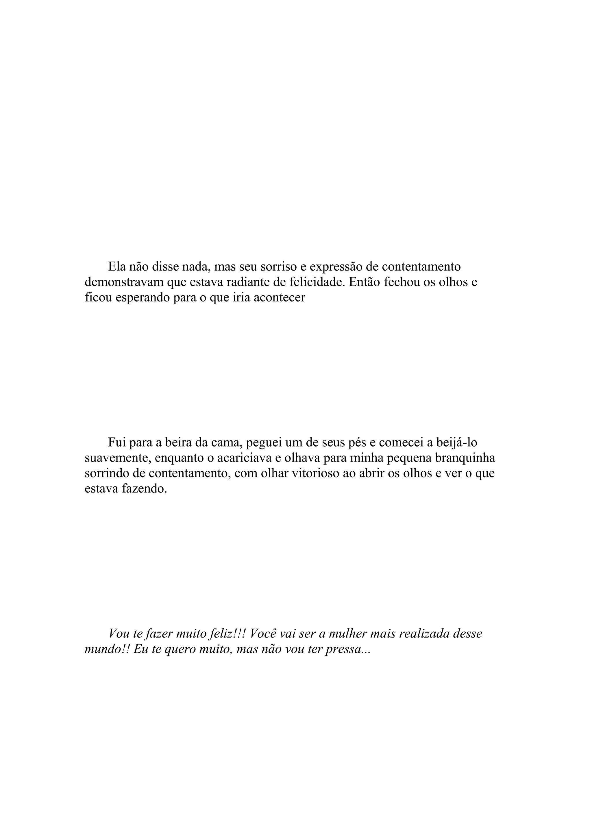Ela não disse nada, mas seu sorriso e expressão de contentamento
demonstravam que estava radiante de felicidade. Então fechou os olhos e
ficou esperando para o que iria acontecer




     Fui para a beira da cama, peguei um de seus pés e comecei a beijá-lo
suavemente, enquanto o acariciava e olhava para minha pequena branquinha
sorrindo de contentamento, com olhar vitorioso ao abrir os olhos e ver o que
estava fazendo.




   Vou te fazer muito feliz!!! Você vai ser a mulher mais realizada desse
mundo!! Eu te quero muito, mas não vou ter pressa...
 