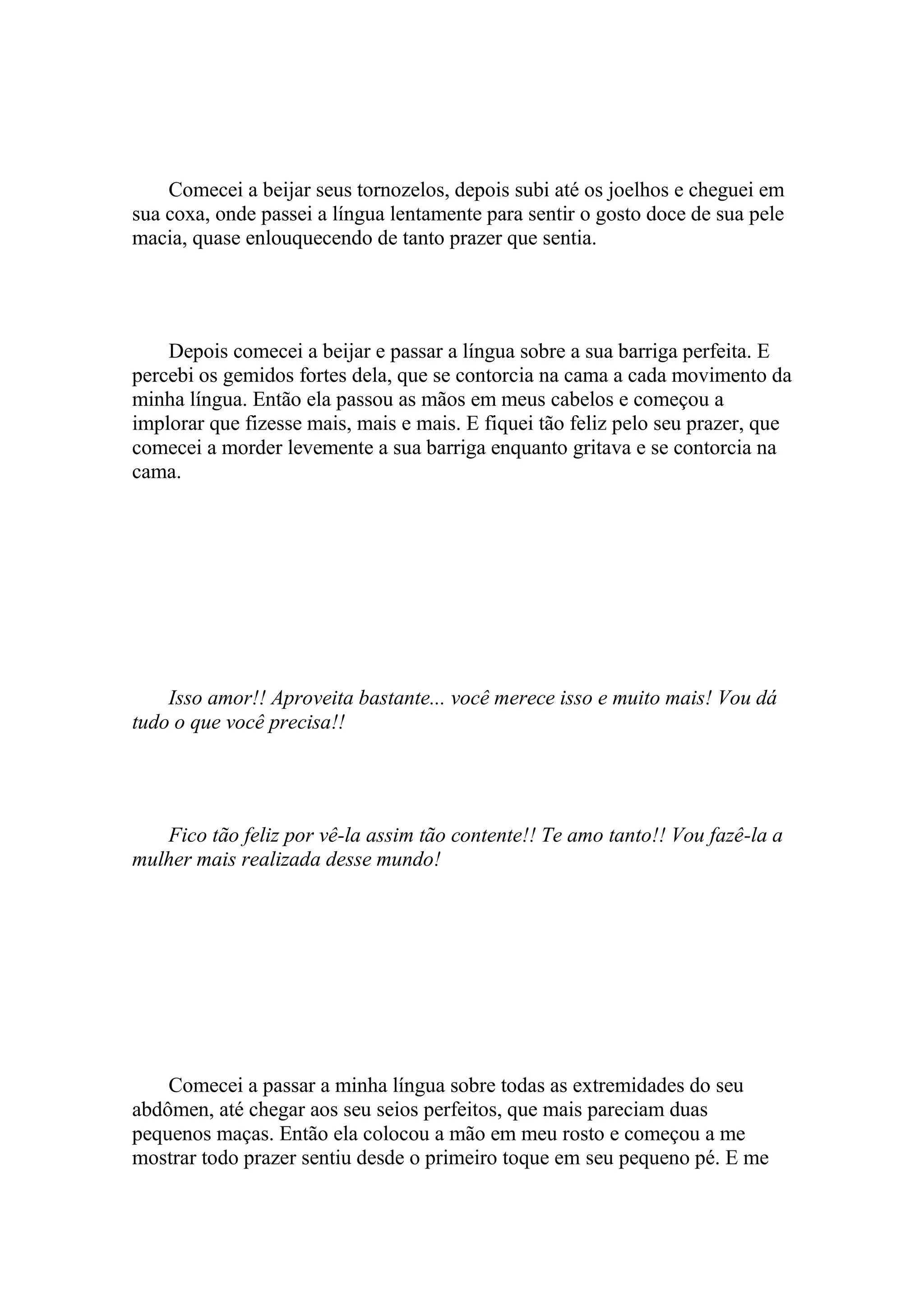 Comecei a beijar seus tornozelos, depois subi até os joelhos e cheguei em
sua coxa, onde passei a língua lentamente para sentir o gosto doce de sua pele
macia, quase enlouquecendo de tanto prazer que sentia.




    Depois comecei a beijar e passar a língua sobre a sua barriga perfeita. E
percebi os gemidos fortes dela, que se contorcia na cama a cada movimento da
minha língua. Então ela passou as mãos em meus cabelos e começou a
implorar que fizesse mais, mais e mais. E fiquei tão feliz pelo seu prazer, que
comecei a morder levemente a sua barriga enquanto gritava e se contorcia na
cama.




    Isso amor!! Aproveita bastante... você merece isso e muito mais! Vou dá
tudo o que você precisa!!




   Fico tão feliz por vê-la assim tão contente!! Te amo tanto!! Vou fazê-la a
mulher mais realizada desse mundo!




    Comecei a passar a minha língua sobre todas as extremidades do seu
abdômen, até chegar aos seu seios perfeitos, que mais pareciam duas
pequenos maças. Então ela colocou a mão em meu rosto e começou a me
mostrar todo prazer sentiu desde o primeiro toque em seu pequeno pé. E me
 