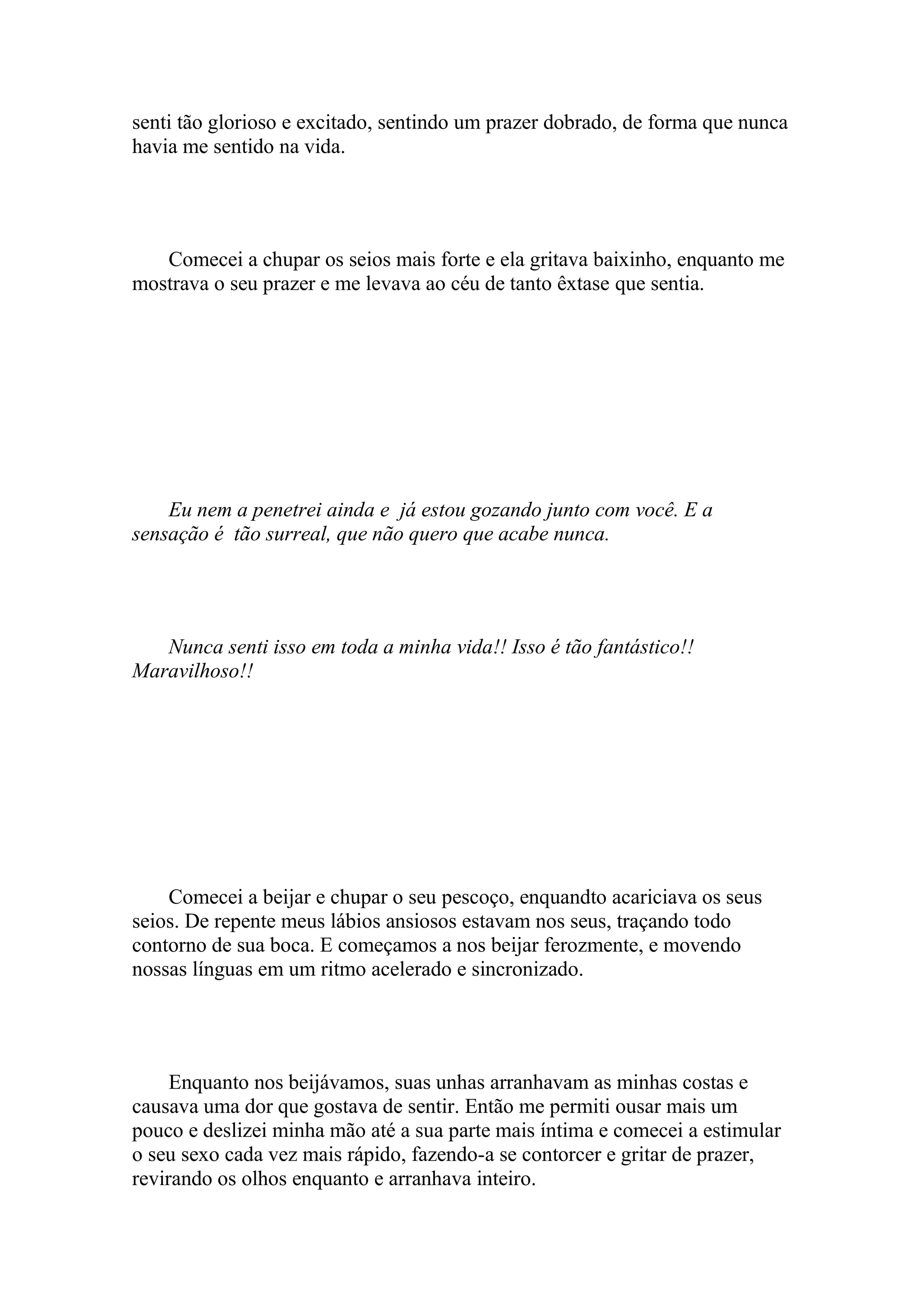 senti tão glorioso e excitado, sentindo um prazer dobrado, de forma que nunca
havia me sentido na vida.




   Comecei a chupar os seios mais forte e ela gritava baixinho, enquanto me
mostrava o seu prazer e me levava ao céu de tanto êxtase que sentia.




    Eu nem a penetrei ainda e já estou gozando junto com você. E a
sensação é tão surreal, que não quero que acabe nunca.




   Nunca senti isso em toda a minha vida!! Isso é tão fantástico!!
Maravilhoso!!




    Comecei a beijar e chupar o seu pescoço, enquandto acariciava os seus
seios. De repente meus lábios ansiosos estavam nos seus, traçando todo
contorno de sua boca. E começamos a nos beijar ferozmente, e movendo
nossas línguas em um ritmo acelerado e sincronizado.




     Enquanto nos beijávamos, suas unhas arranhavam as minhas costas e
causava uma dor que gostava de sentir. Então me permiti ousar mais um
pouco e deslizei minha mão até a sua parte mais íntima e comecei a estimular
o seu sexo cada vez mais rápido, fazendo-a se contorcer e gritar de prazer,
revirando os olhos enquanto e arranhava inteiro.
 