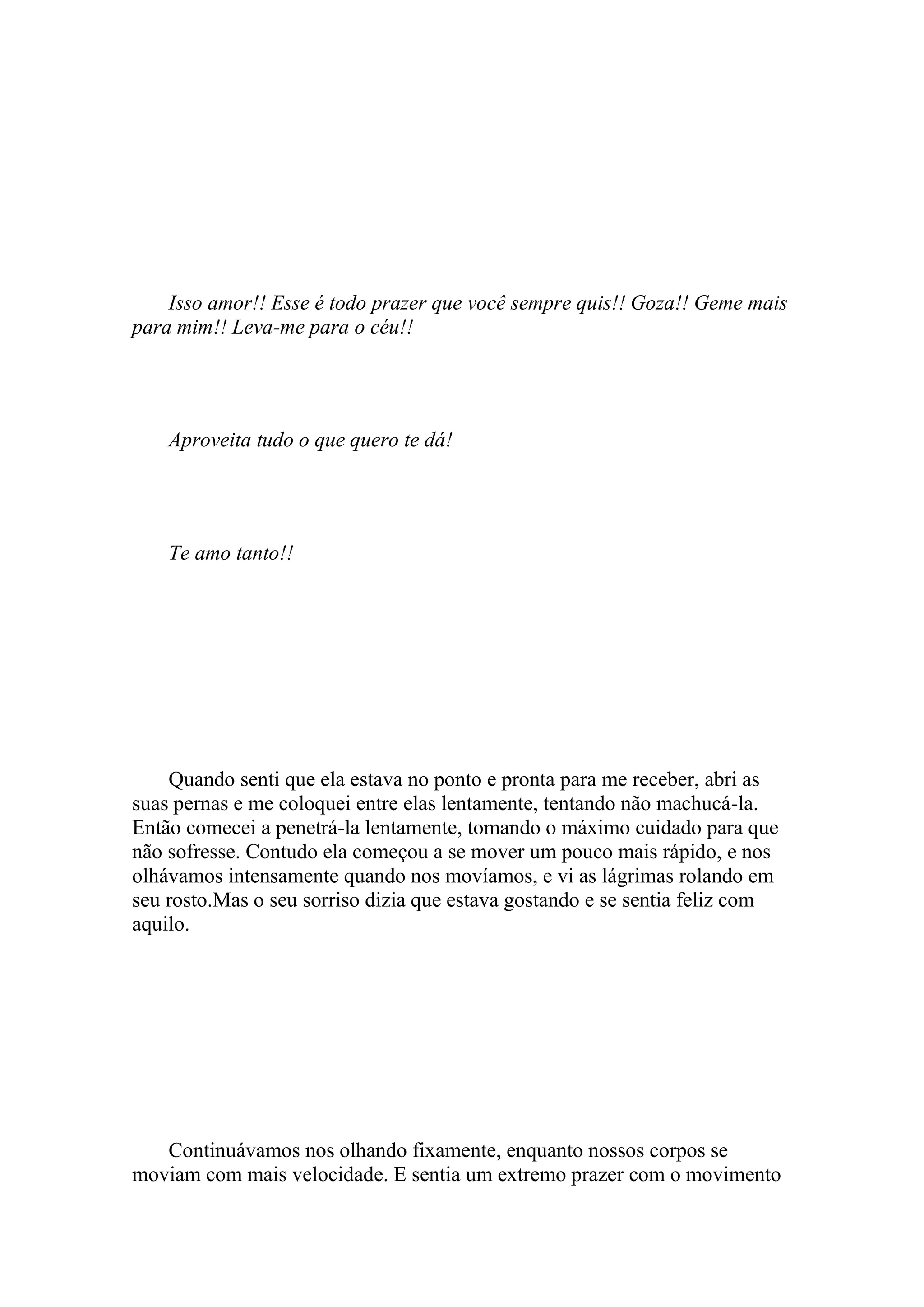 Isso amor!! Esse é todo prazer que você sempre quis!! Goza!! Geme mais
para mim!! Leva-me para o céu!!




    Aproveita tudo o que quero te dá!




    Te amo tanto!!




    Quando senti que ela estava no ponto e pronta para me receber, abri as
suas pernas e me coloquei entre elas lentamente, tentando não machucá-la.
Então comecei a penetrá-la lentamente, tomando o máximo cuidado para que
não sofresse. Contudo ela começou a se mover um pouco mais rápido, e nos
olhávamos intensamente quando nos movíamos, e vi as lágrimas rolando em
seu rosto.Mas o seu sorriso dizia que estava gostando e se sentia feliz com
aquilo.




   Continuávamos nos olhando fixamente, enquanto nossos corpos se
moviam com mais velocidade. E sentia um extremo prazer com o movimento
 
