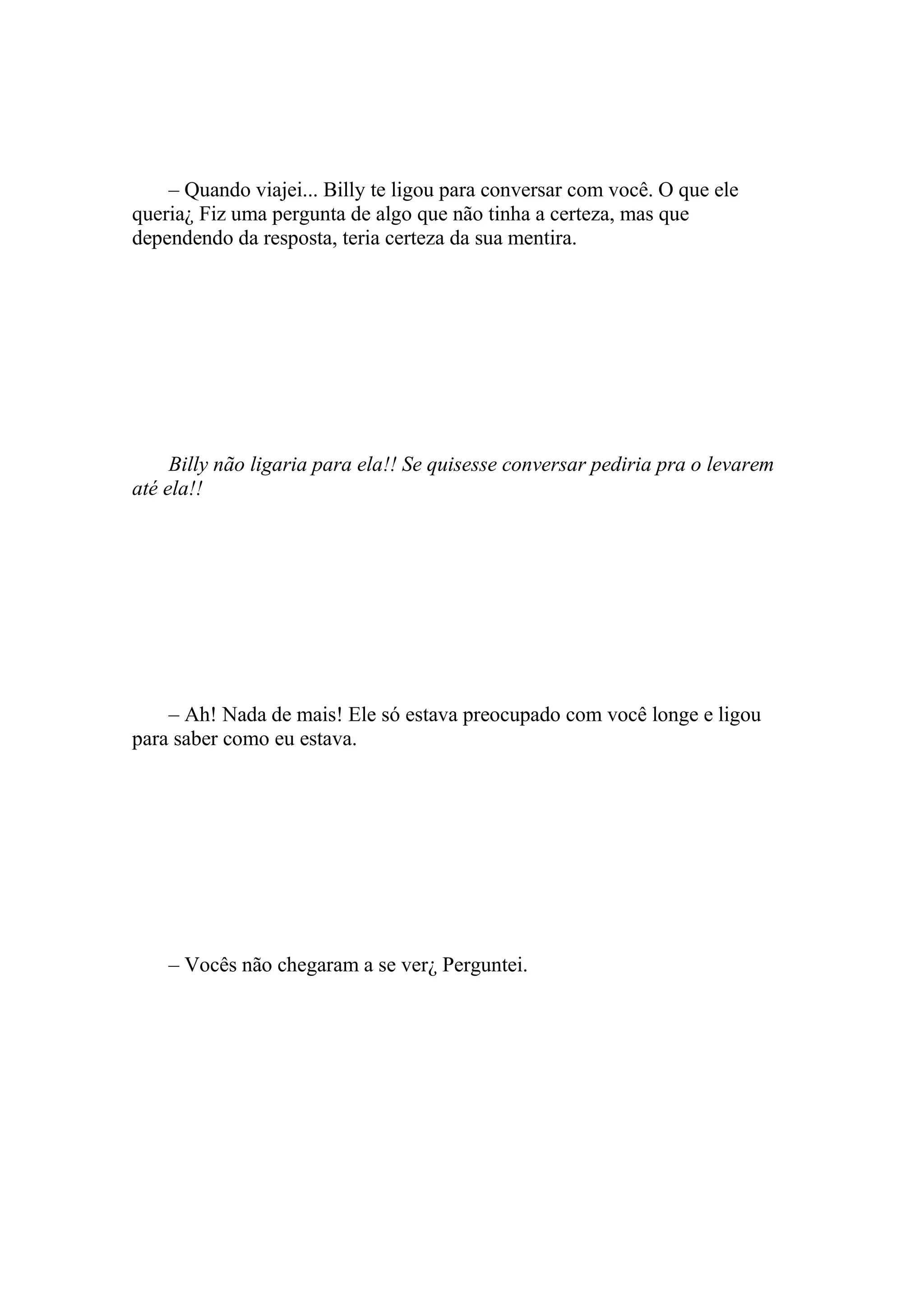 – Quando viajei... Billy te ligou para conversar com você. O que ele
queria¿ Fiz uma pergunta de algo que não tinha a certeza, mas que
dependendo da resposta, teria certeza da sua mentira.




     Billy não ligaria para ela!! Se quisesse conversar pediria pra o levarem
até ela!!




    – Ah! Nada de mais! Ele só estava preocupado com você longe e ligou
para saber como eu estava.




    – Vocês não chegaram a se ver¿ Perguntei.
 