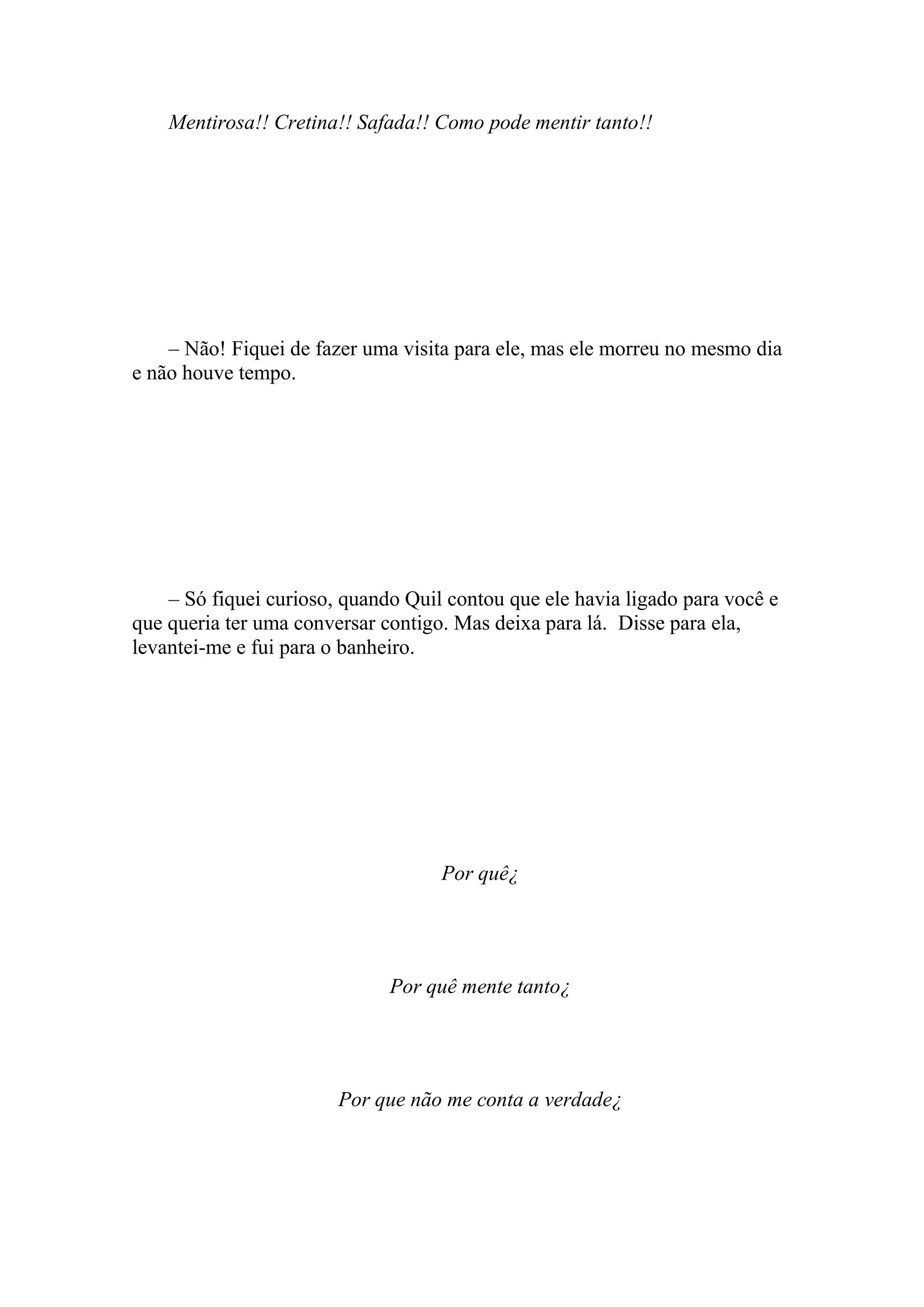 Mentirosa!! Cretina!! Safada!! Como pode mentir tanto!!




    – Não! Fiquei de fazer uma visita para ele, mas ele morreu no mesmo dia
e não houve tempo.




    – Só fiquei curioso, quando Quil contou que ele havia ligado para você e
que queria ter uma conversar contigo. Mas deixa para lá. Disse para ela,
levantei-me e fui para o banheiro.




                                    Por quê¿




                              Por quê mente tanto¿




                        Por que não me conta a verdade¿
 