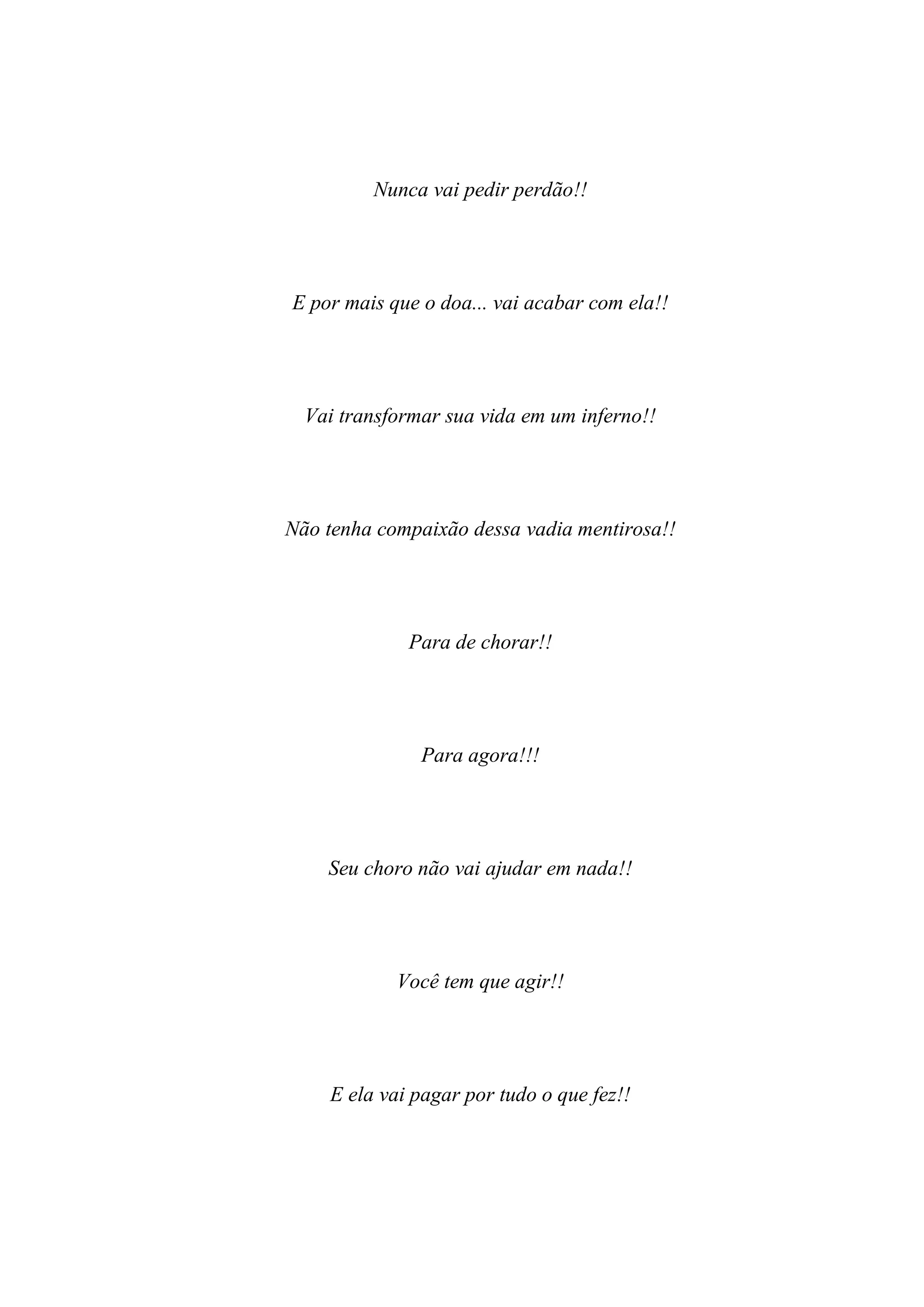 Nunca vai pedir perdão!!




E por mais que o doa... vai acabar com ela!!




  Vai transformar sua vida em um inferno!!




Não tenha compaixão dessa vadia mentirosa!!




             Para de chorar!!




               Para agora!!!




    Seu choro não vai ajudar em nada!!




            Você tem que agir!!




    E ela vai pagar por tudo o que fez!!
 