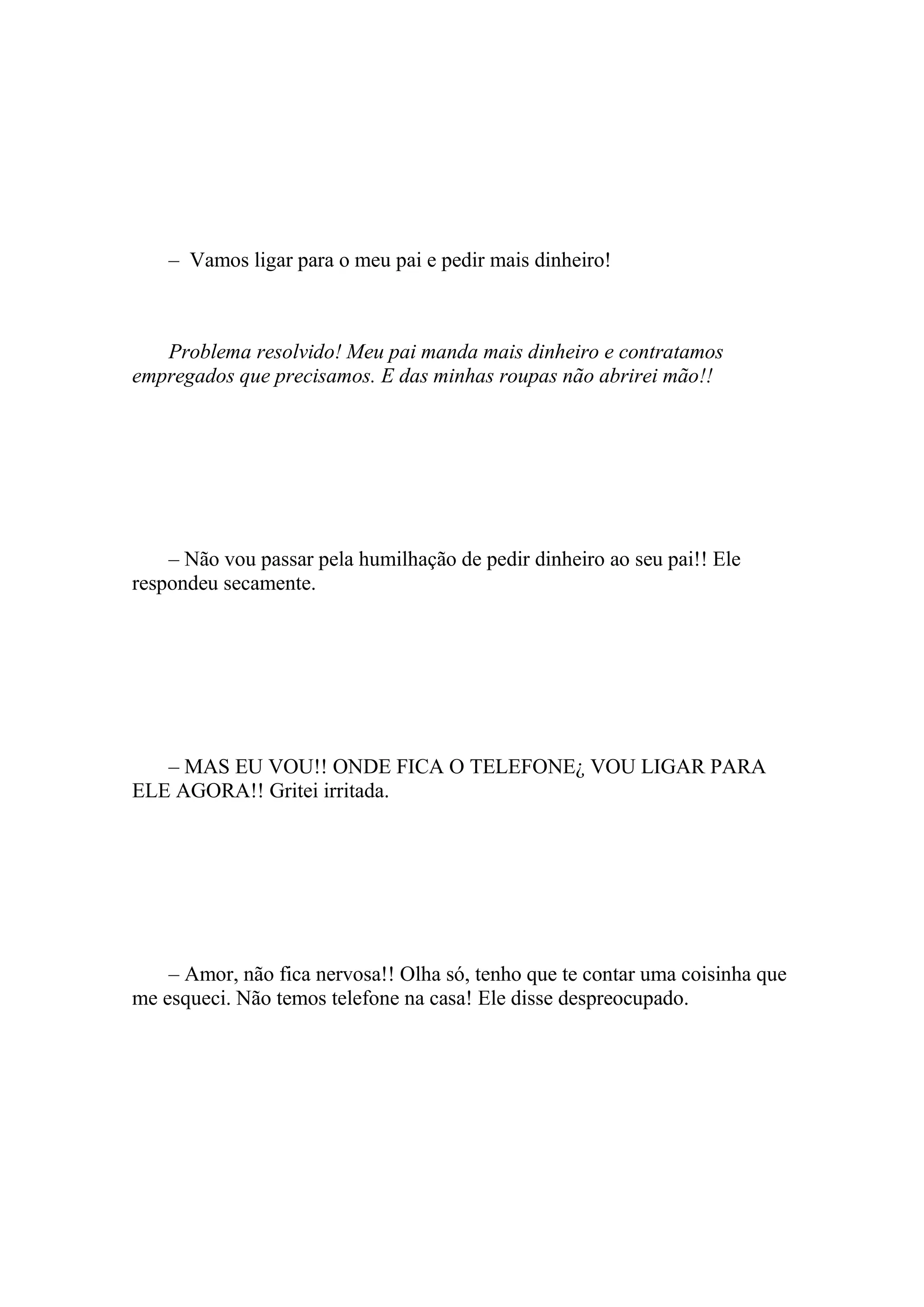 – Vamos ligar para o meu pai e pedir mais dinheiro!



   Problema resolvido! Meu pai manda mais dinheiro e contratamos
empregados que precisamos. E das minhas roupas não abrirei mão!!




    – Não vou passar pela humilhação de pedir dinheiro ao seu pai!! Ele
respondeu secamente.




   – MAS EU VOU!! ONDE FICA O TELEFONE¿ VOU LIGAR PARA
ELE AGORA!! Gritei irritada.




    – Amor, não fica nervosa!! Olha só, tenho que te contar uma coisinha que
me esqueci. Não temos telefone na casa! Ele disse despreocupado.
 