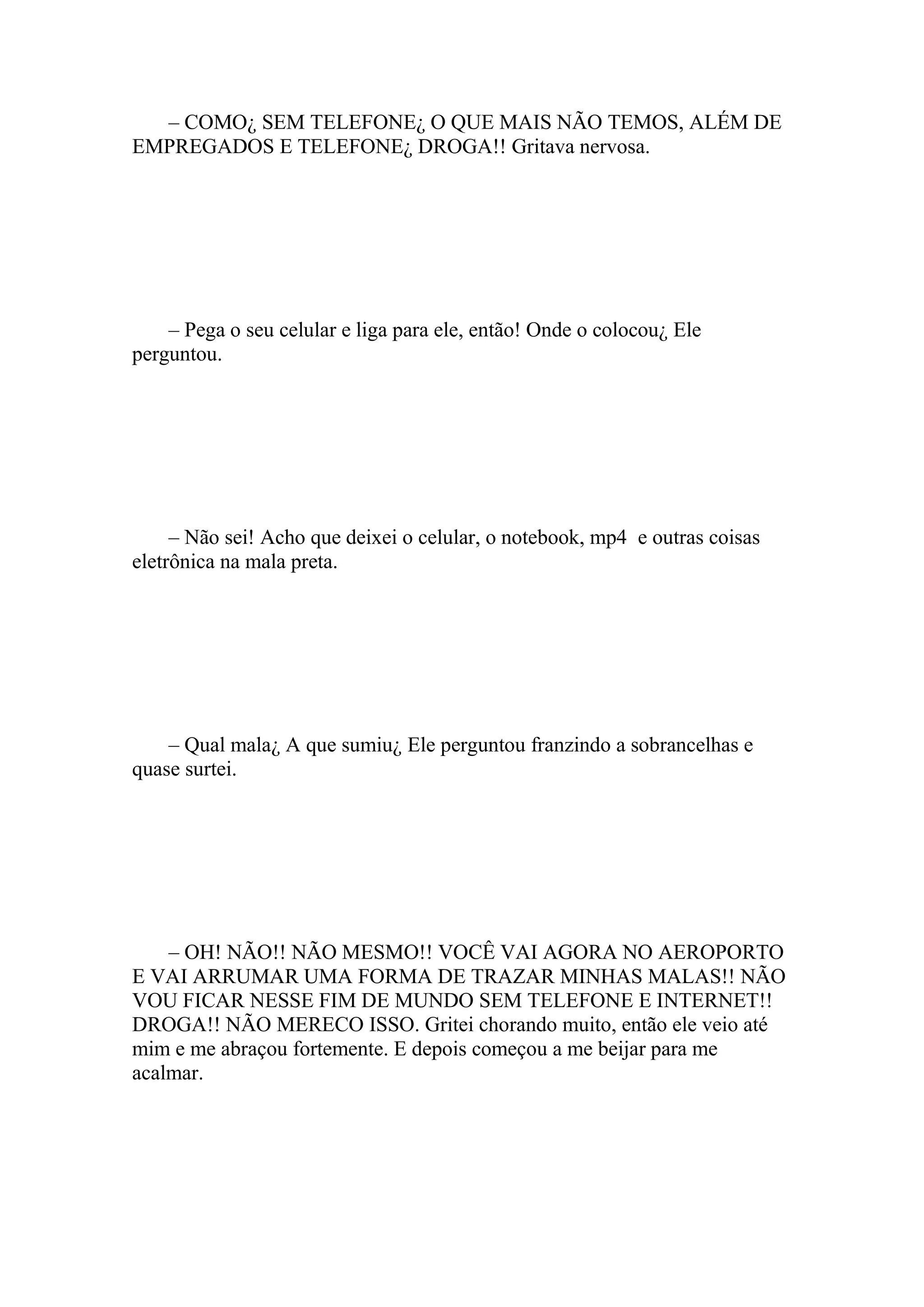 – COMO¿ SEM TELEFONE¿ O QUE MAIS NÃO TEMOS, ALÉM DE
EMPREGADOS E TELEFONE¿ DROGA!! Gritava nervosa.




    – Pega o seu celular e liga para ele, então! Onde o colocou¿ Ele
perguntou.




     – Não sei! Acho que deixei o celular, o notebook, mp4 e outras coisas
eletrônica na mala preta.




    – Qual mala¿ A que sumiu¿ Ele perguntou franzindo a sobrancelhas e
quase surtei.




    – OH! NÃO!! NÃO MESMO!! VOCÊ VAI AGORA NO AEROPORTO
E VAI ARRUMAR UMA FORMA DE TRAZAR MINHAS MALAS!! NÃO
VOU FICAR NESSE FIM DE MUNDO SEM TELEFONE E INTERNET!!
DROGA!! NÃO MERECO ISSO. Gritei chorando muito, então ele veio até
mim e me abraçou fortemente. E depois começou a me beijar para me
acalmar.
 