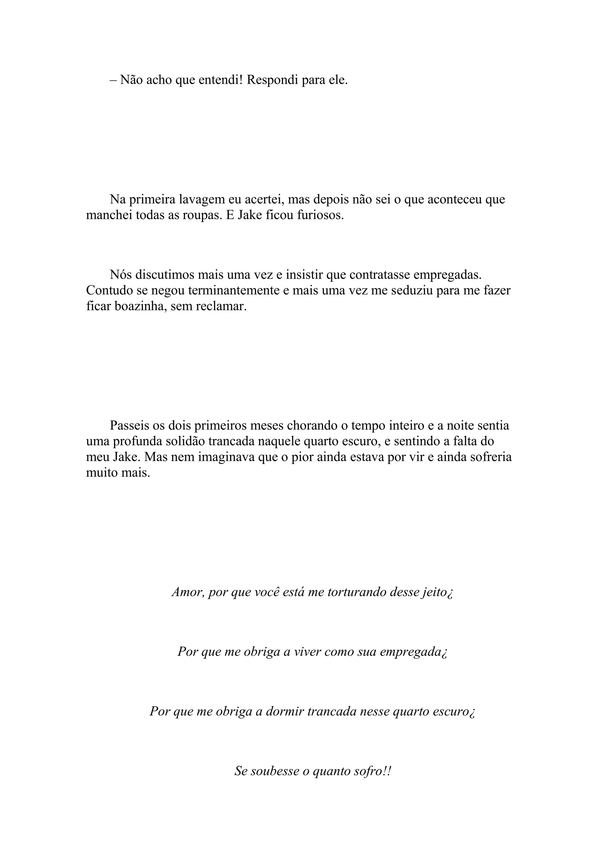 – Não acho que entendi! Respondi para ele.




   Na primeira lavagem eu acertei, mas depois não sei o que aconteceu que
manchei todas as roupas. E Jake ficou furiosos.



     Nós discutimos mais uma vez e insistir que contratasse empregadas.
Contudo se negou terminantemente e mais uma vez me seduziu para me fazer
ficar boazinha, sem reclamar.




    Passeis os dois primeiros meses chorando o tempo inteiro e a noite sentia
uma profunda solidão trancada naquele quarto escuro, e sentindo a falta do
meu Jake. Mas nem imaginava que o pior ainda estava por vir e ainda sofreria
muito mais.




               Amor, por que você está me torturando desse jeito¿



                Por que me obriga a viver como sua empregada¿



           Por que me obriga a dormir trancada nesse quarto escuro¿



                          Se soubesse o quanto sofro!!
 