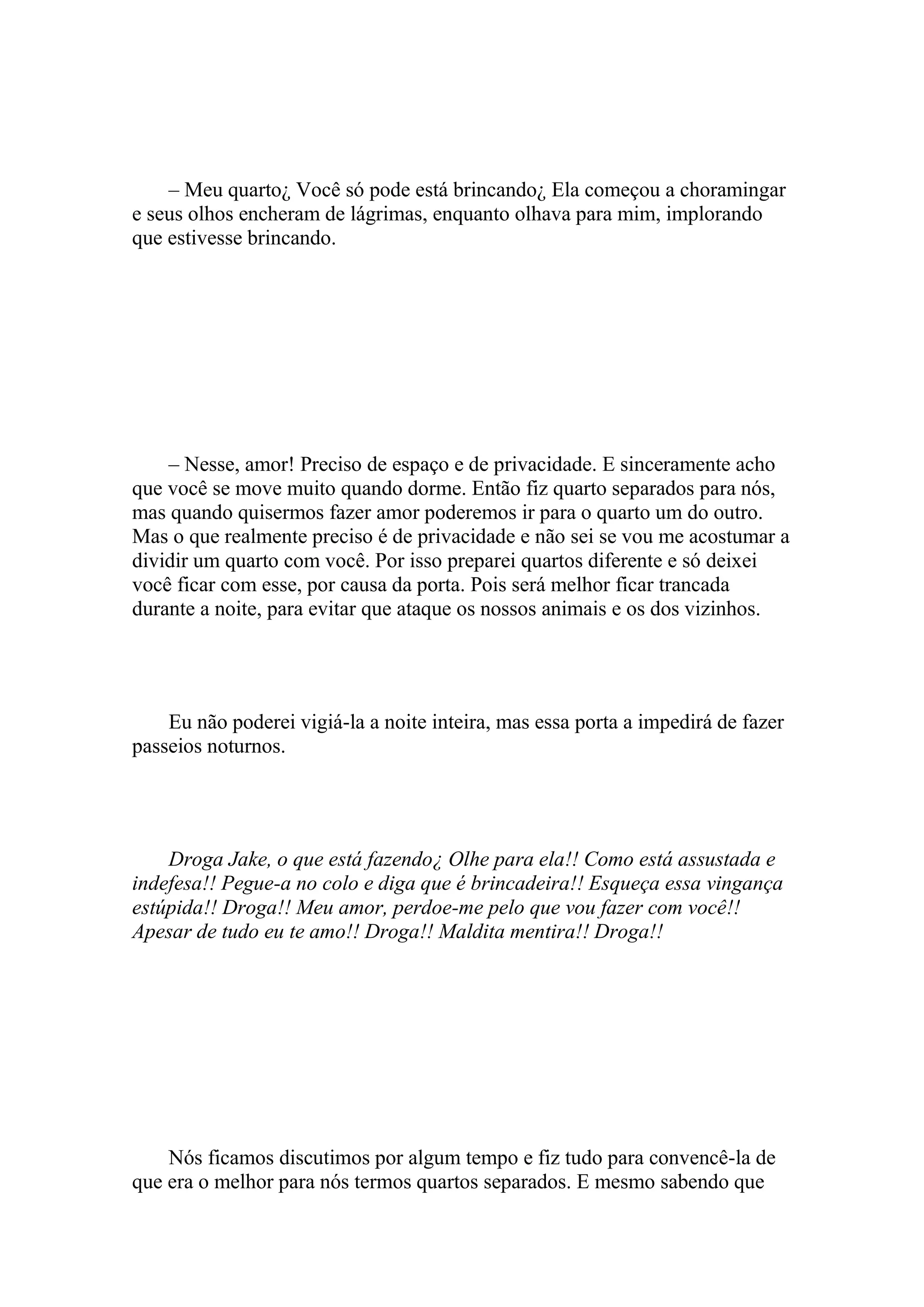 – Meu quarto¿ Você só pode está brincando¿ Ela começou a choramingar
e seus olhos encheram de lágrimas, enquanto olhava para mim, implorando
que estivesse brincando.




    – Nesse, amor! Preciso de espaço e de privacidade. E sinceramente acho
que você se move muito quando dorme. Então fiz quarto separados para nós,
mas quando quisermos fazer amor poderemos ir para o quarto um do outro.
Mas o que realmente preciso é de privacidade e não sei se vou me acostumar a
dividir um quarto com você. Por isso preparei quartos diferente e só deixei
você ficar com esse, por causa da porta. Pois será melhor ficar trancada
durante a noite, para evitar que ataque os nossos animais e os dos vizinhos.




    Eu não poderei vigiá-la a noite inteira, mas essa porta a impedirá de fazer
passeios noturnos.




    Droga Jake, o que está fazendo¿ Olhe para ela!! Como está assustada e
indefesa!! Pegue-a no colo e diga que é brincadeira!! Esqueça essa vingança
estúpida!! Droga!! Meu amor, perdoe-me pelo que vou fazer com você!!
Apesar de tudo eu te amo!! Droga!! Maldita mentira!! Droga!!




    Nós ficamos discutimos por algum tempo e fiz tudo para convencê-la de
que era o melhor para nós termos quartos separados. E mesmo sabendo que
 
