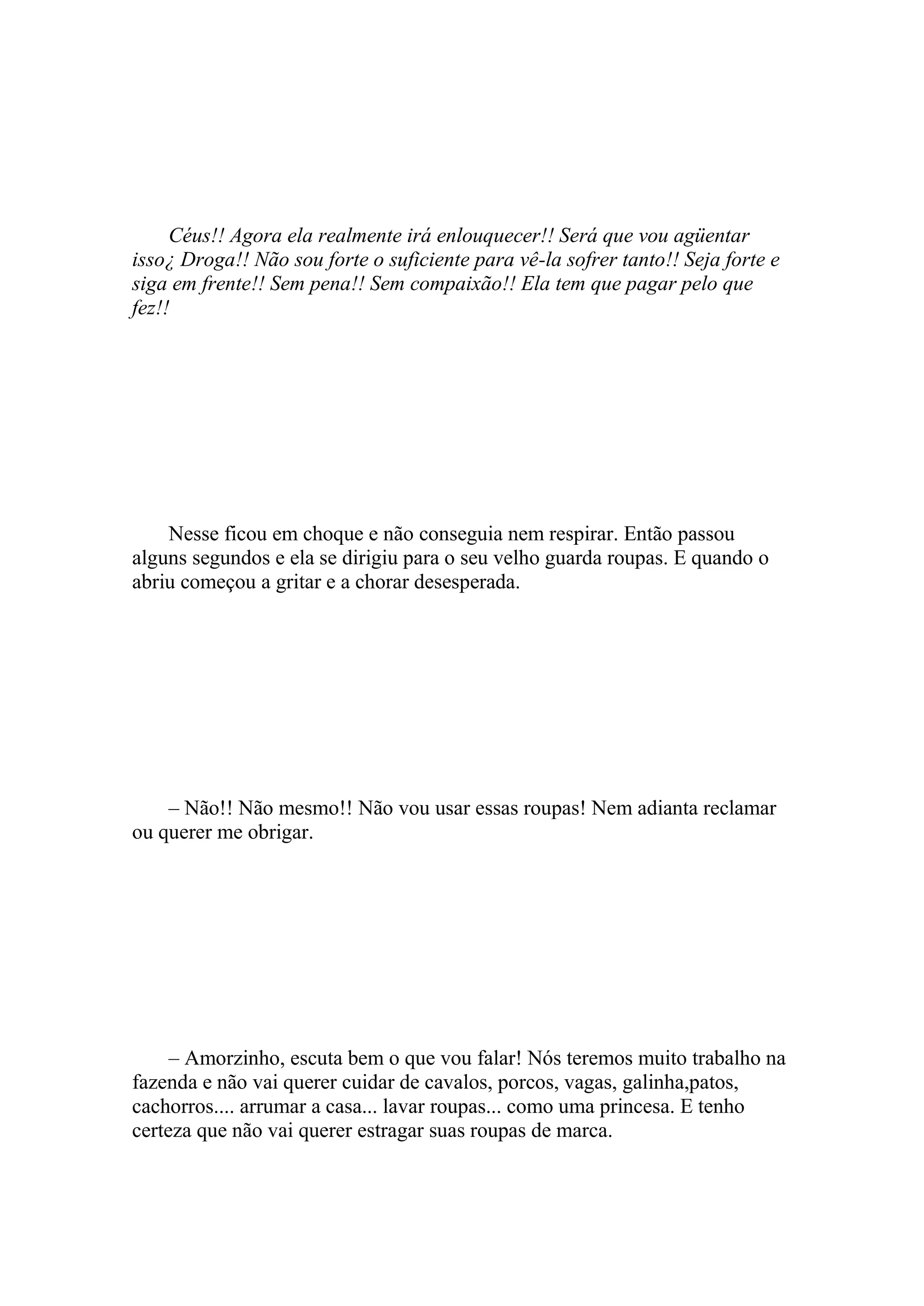 Céus!! Agora ela realmente irá enlouquecer!! Será que vou agüentar
isso¿ Droga!! Não sou forte o suficiente para vê-la sofrer tanto!! Seja forte e
siga em frente!! Sem pena!! Sem compaixão!! Ela tem que pagar pelo que
fez!!




    Nesse ficou em choque e não conseguia nem respirar. Então passou
alguns segundos e ela se dirigiu para o seu velho guarda roupas. E quando o
abriu começou a gritar e a chorar desesperada.




    – Não!! Não mesmo!! Não vou usar essas roupas! Nem adianta reclamar
ou querer me obrigar.




     – Amorzinho, escuta bem o que vou falar! Nós teremos muito trabalho na
fazenda e não vai querer cuidar de cavalos, porcos, vagas, galinha,patos,
cachorros.... arrumar a casa... lavar roupas... como uma princesa. E tenho
certeza que não vai querer estragar suas roupas de marca.
 