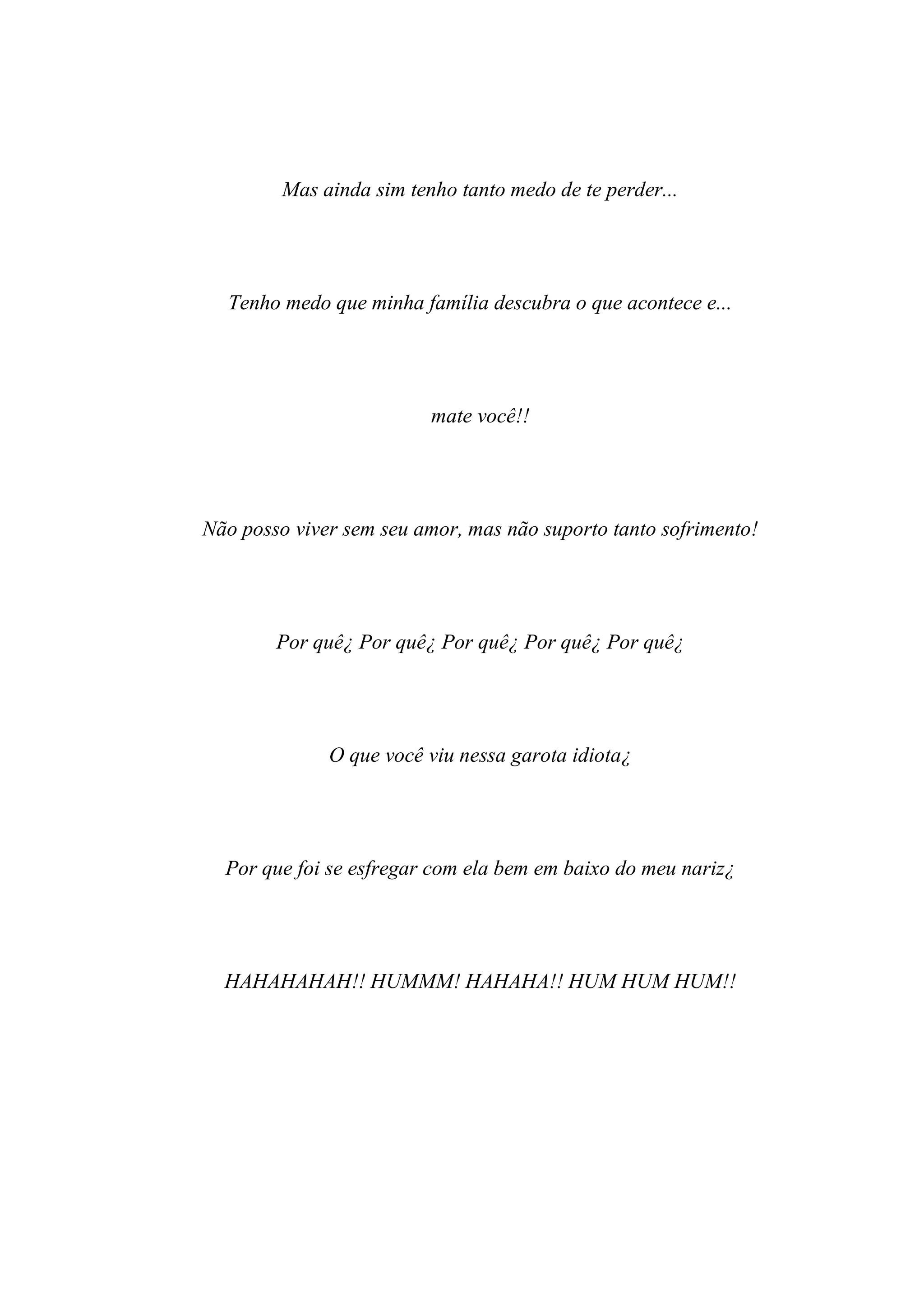 Mas ainda sim tenho tanto medo de te perder...




  Tenho medo que minha família descubra o que acontece e...




                          mate você!!




Não posso viver sem seu amor, mas não suporto tanto sofrimento!




        Por quê¿ Por quê¿ Por quê¿ Por quê¿ Por quê¿




              O que você viu nessa garota idiota¿




  Por que foi se esfregar com ela bem em baixo do meu nariz¿




  HAHAHAHAH!! HUMMM! HAHAHA!! HUM HUM HUM!!
 