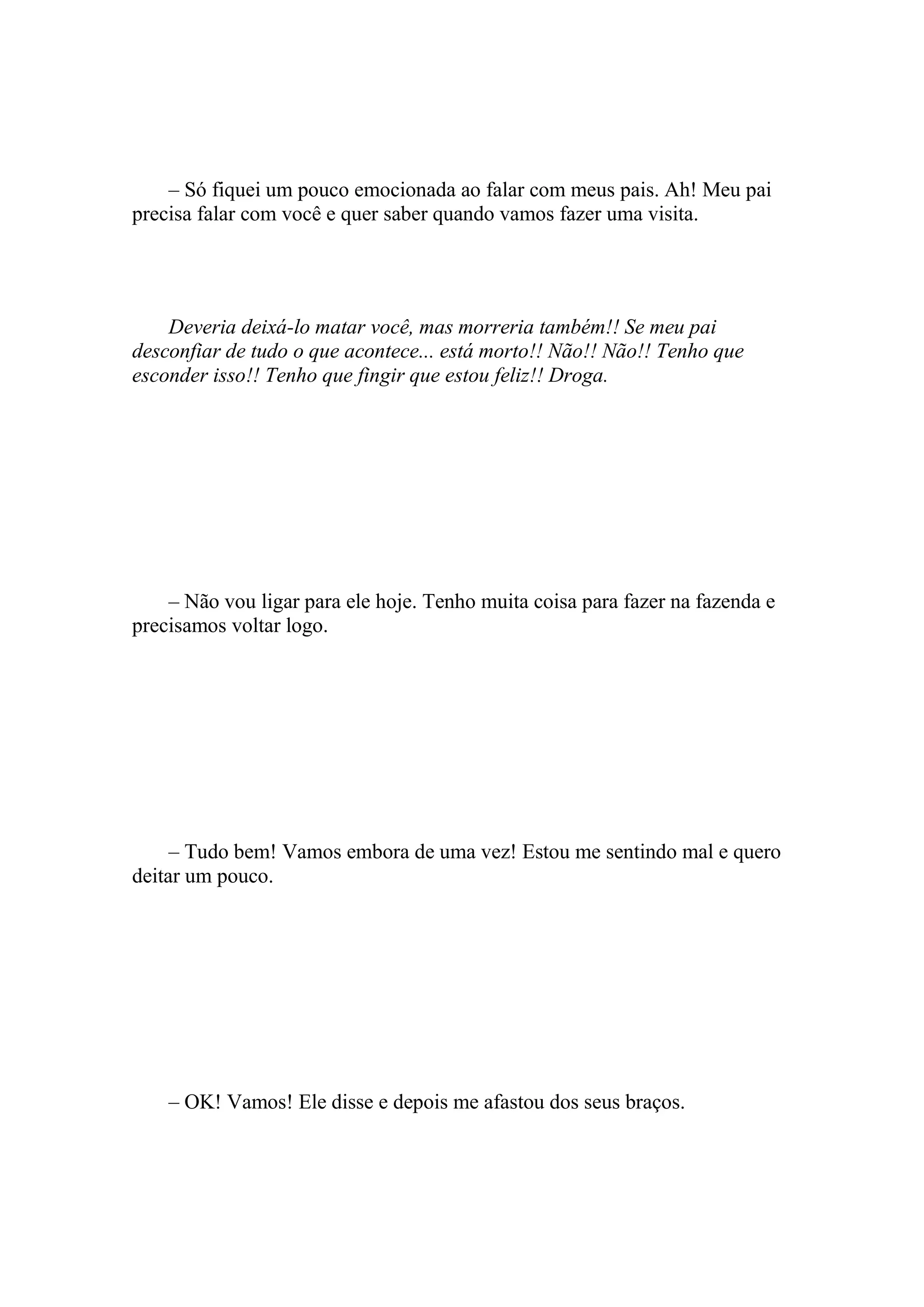 – Só fiquei um pouco emocionada ao falar com meus pais. Ah! Meu pai
precisa falar com você e quer saber quando vamos fazer uma visita.




    Deveria deixá-lo matar você, mas morreria também!! Se meu pai
desconfiar de tudo o que acontece... está morto!! Não!! Não!! Tenho que
esconder isso!! Tenho que fingir que estou feliz!! Droga.




    – Não vou ligar para ele hoje. Tenho muita coisa para fazer na fazenda e
precisamos voltar logo.




     – Tudo bem! Vamos embora de uma vez! Estou me sentindo mal e quero
deitar um pouco.




    – OK! Vamos! Ele disse e depois me afastou dos seus braços.
 