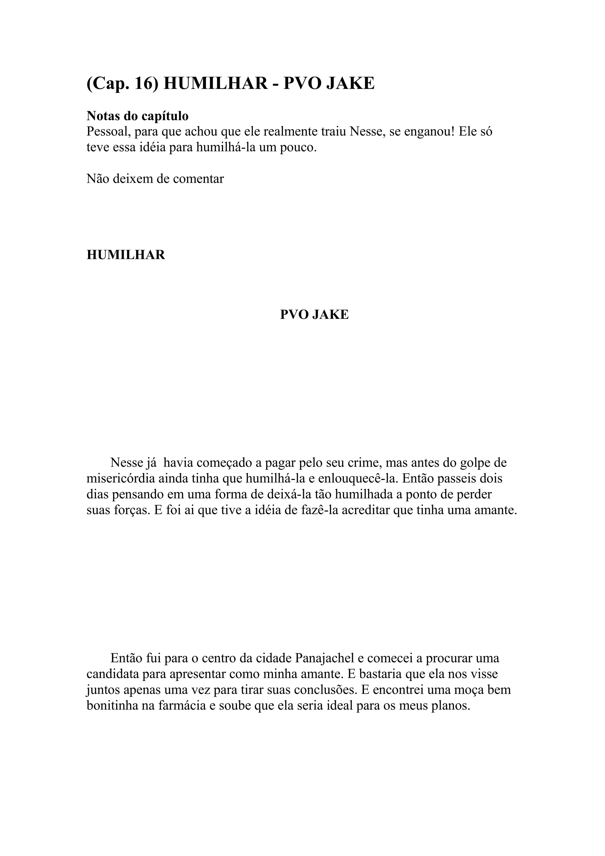 (Cap. 16) HUMILHAR - PVO JAKE
Notas do capítulo
Pessoal, para que achou que ele realmente traiu Nesse, se enganou! Ele só
teve essa idéia para humilhá-la um pouco.

Não deixem de comentar




HUMILHAR



                                    PVO JAKE




     Nesse já havia começado a pagar pelo seu crime, mas antes do golpe de
misericórdia ainda tinha que humilhá-la e enlouquecê-la. Então passeis dois
dias pensando em uma forma de deixá-la tão humilhada a ponto de perder
suas forças. E foi ai que tive a idéia de fazê-la acreditar que tinha uma amante.




    Então fui para o centro da cidade Panajachel e comecei a procurar uma
candidata para apresentar como minha amante. E bastaria que ela nos visse
juntos apenas uma vez para tirar suas conclusões. E encontrei uma moça bem
bonitinha na farmácia e soube que ela seria ideal para os meus planos.
 