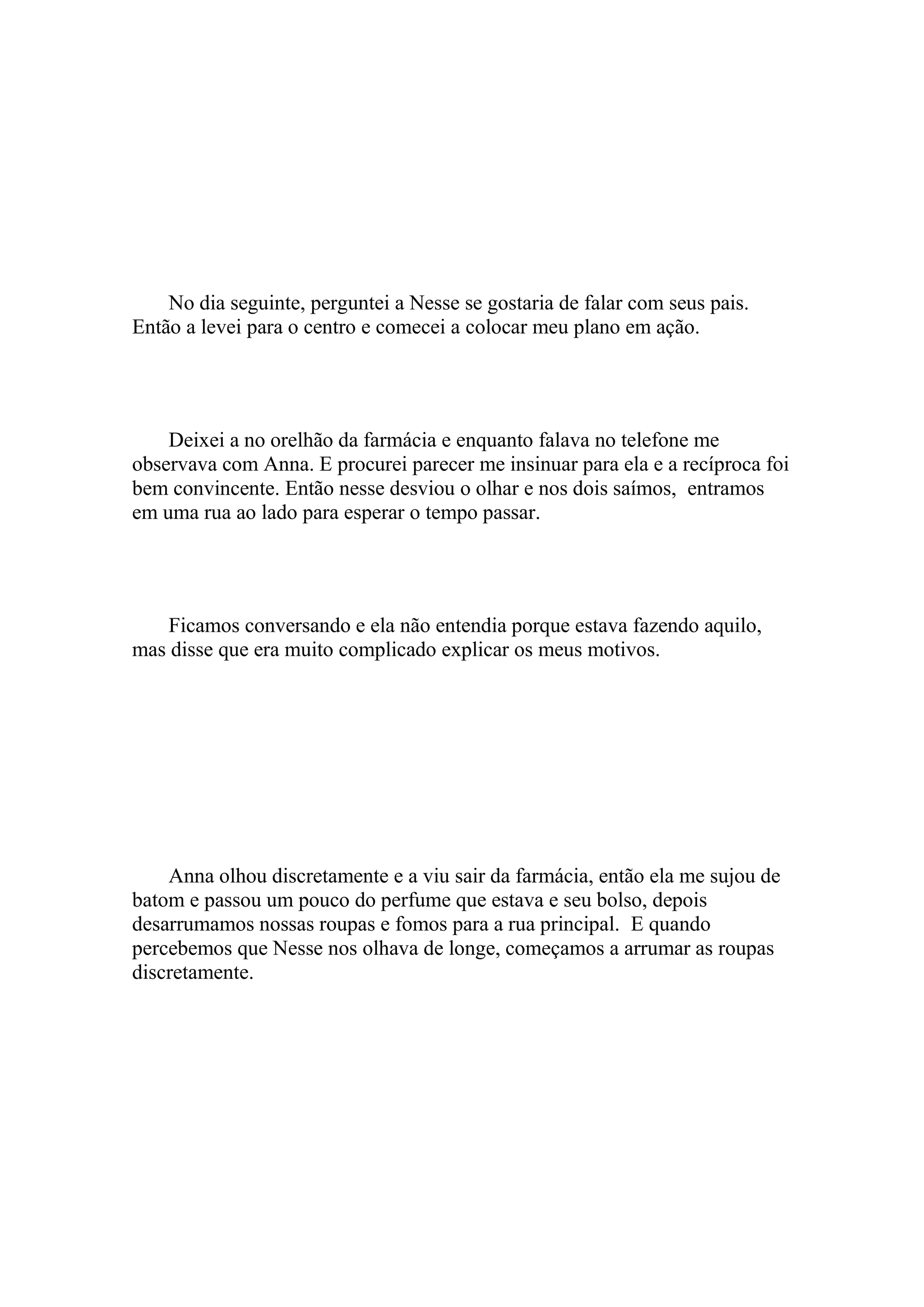 No dia seguinte, perguntei a Nesse se gostaria de falar com seus pais.
Então a levei para o centro e comecei a colocar meu plano em ação.




    Deixei a no orelhão da farmácia e enquanto falava no telefone me
observava com Anna. E procurei parecer me insinuar para ela e a recíproca foi
bem convincente. Então nesse desviou o olhar e nos dois saímos, entramos
em uma rua ao lado para esperar o tempo passar.




    Ficamos conversando e ela não entendia porque estava fazendo aquilo,
mas disse que era muito complicado explicar os meus motivos.




    Anna olhou discretamente e a viu sair da farmácia, então ela me sujou de
batom e passou um pouco do perfume que estava e seu bolso, depois
desarrumamos nossas roupas e fomos para a rua principal. E quando
percebemos que Nesse nos olhava de longe, começamos a arrumar as roupas
discretamente.
 