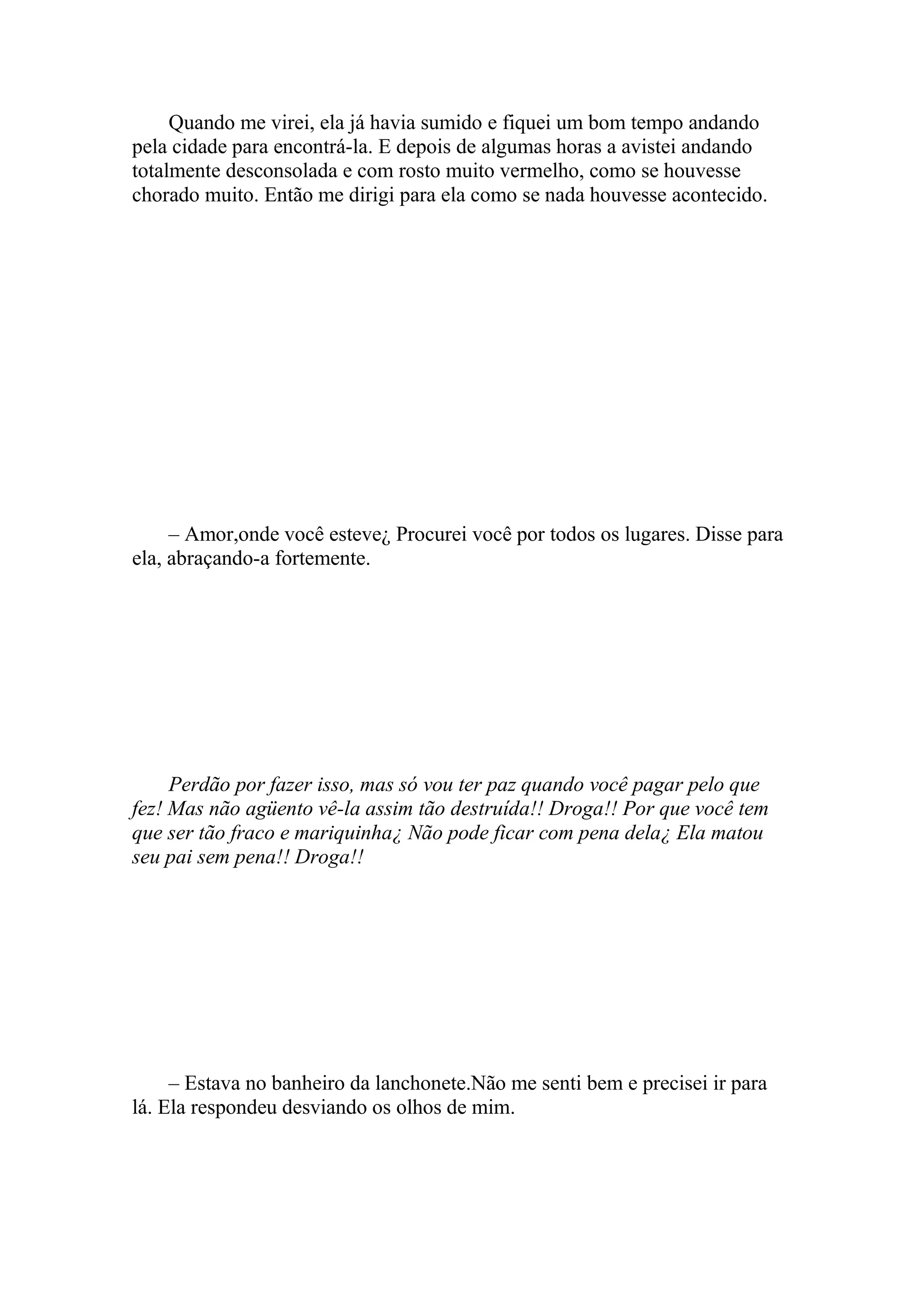 Quando me virei, ela já havia sumido e fiquei um bom tempo andando
pela cidade para encontrá-la. E depois de algumas horas a avistei andando
totalmente desconsolada e com rosto muito vermelho, como se houvesse
chorado muito. Então me dirigi para ela como se nada houvesse acontecido.




     – Amor,onde você esteve¿ Procurei você por todos os lugares. Disse para
ela, abraçando-a fortemente.




     Perdão por fazer isso, mas só vou ter paz quando você pagar pelo que
fez! Mas não agüento vê-la assim tão destruída!! Droga!! Por que você tem
que ser tão fraco e mariquinha¿ Não pode ficar com pena dela¿ Ela matou
seu pai sem pena!! Droga!!




     – Estava no banheiro da lanchonete.Não me senti bem e precisei ir para
lá. Ela respondeu desviando os olhos de mim.
 