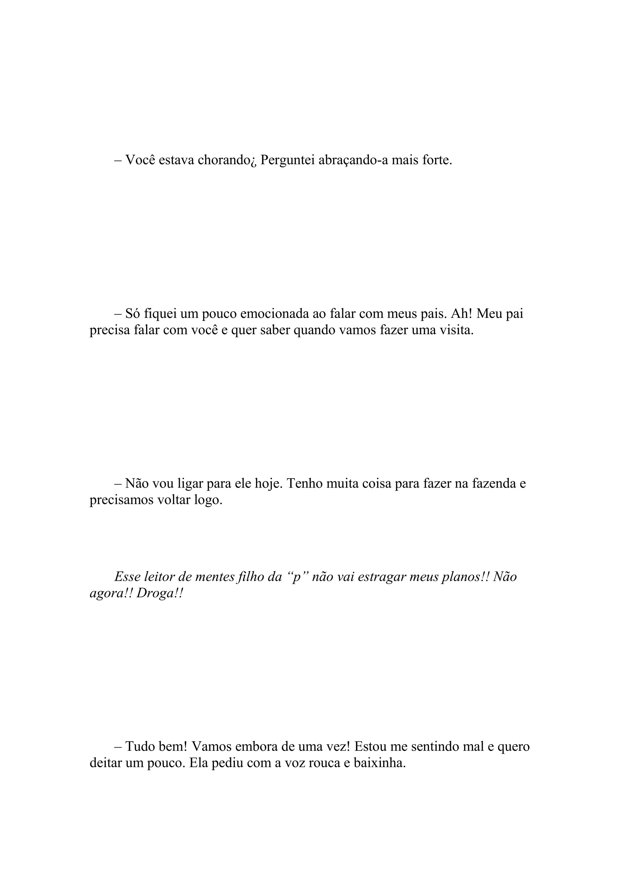 – Você estava chorando¿ Perguntei abraçando-a mais forte.




    – Só fiquei um pouco emocionada ao falar com meus pais. Ah! Meu pai
precisa falar com você e quer saber quando vamos fazer uma visita.




    – Não vou ligar para ele hoje. Tenho muita coisa para fazer na fazenda e
precisamos voltar logo.




    Esse leitor de mentes filho da “p” não vai estragar meus planos!! Não
agora!! Droga!!




     – Tudo bem! Vamos embora de uma vez! Estou me sentindo mal e quero
deitar um pouco. Ela pediu com a voz rouca e baixinha.
 