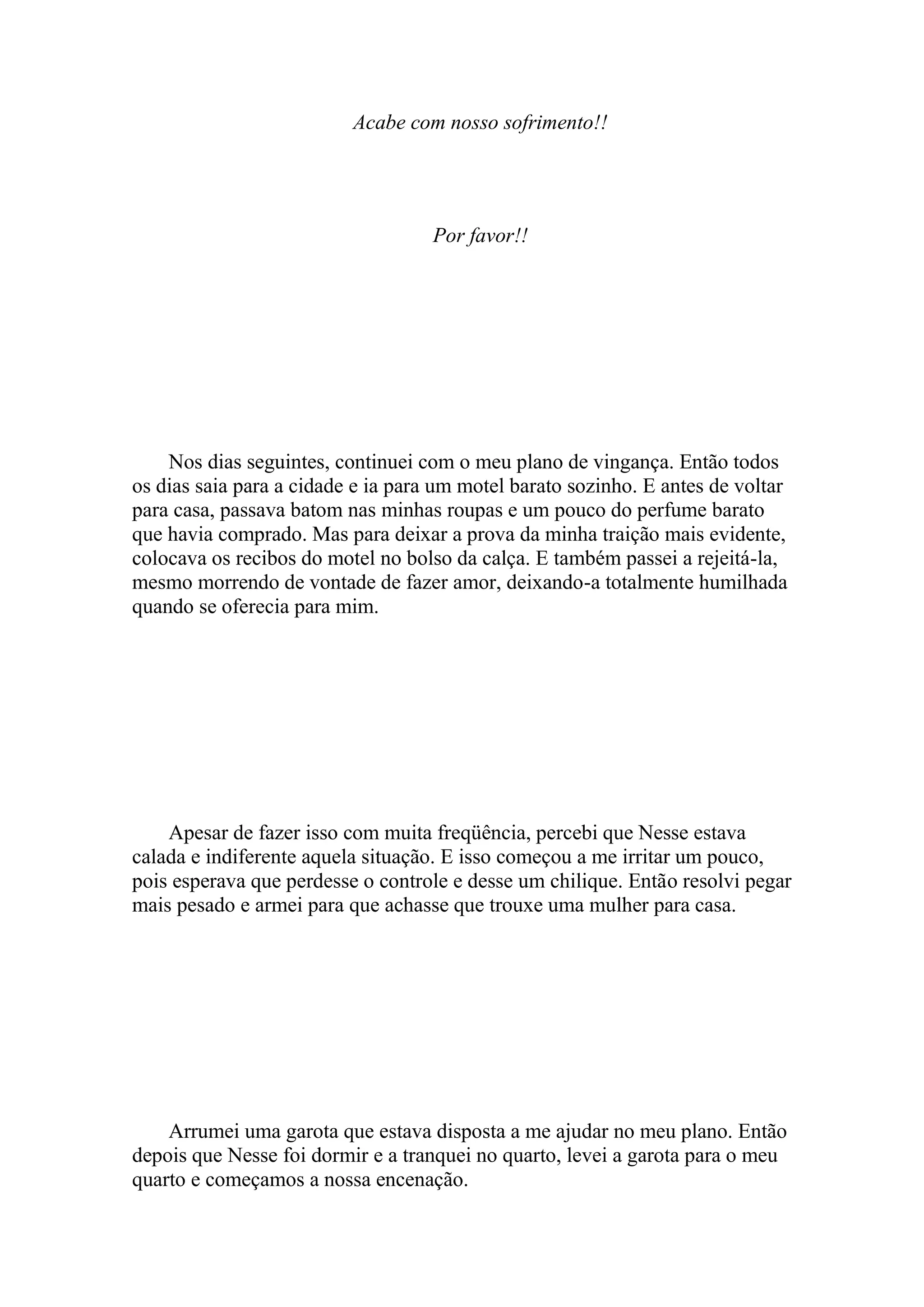 Acabe com nosso sofrimento!!




                                    Por favor!!




    Nos dias seguintes, continuei com o meu plano de vingança. Então todos
os dias saia para a cidade e ia para um motel barato sozinho. E antes de voltar
para casa, passava batom nas minhas roupas e um pouco do perfume barato
que havia comprado. Mas para deixar a prova da minha traição mais evidente,
colocava os recibos do motel no bolso da calça. E também passei a rejeitá-la,
mesmo morrendo de vontade de fazer amor, deixando-a totalmente humilhada
quando se oferecia para mim.




    Apesar de fazer isso com muita freqüência, percebi que Nesse estava
calada e indiferente aquela situação. E isso começou a me irritar um pouco,
pois esperava que perdesse o controle e desse um chilique. Então resolvi pegar
mais pesado e armei para que achasse que trouxe uma mulher para casa.




    Arrumei uma garota que estava disposta a me ajudar no meu plano. Então
depois que Nesse foi dormir e a tranquei no quarto, levei a garota para o meu
quarto e começamos a nossa encenação.
 