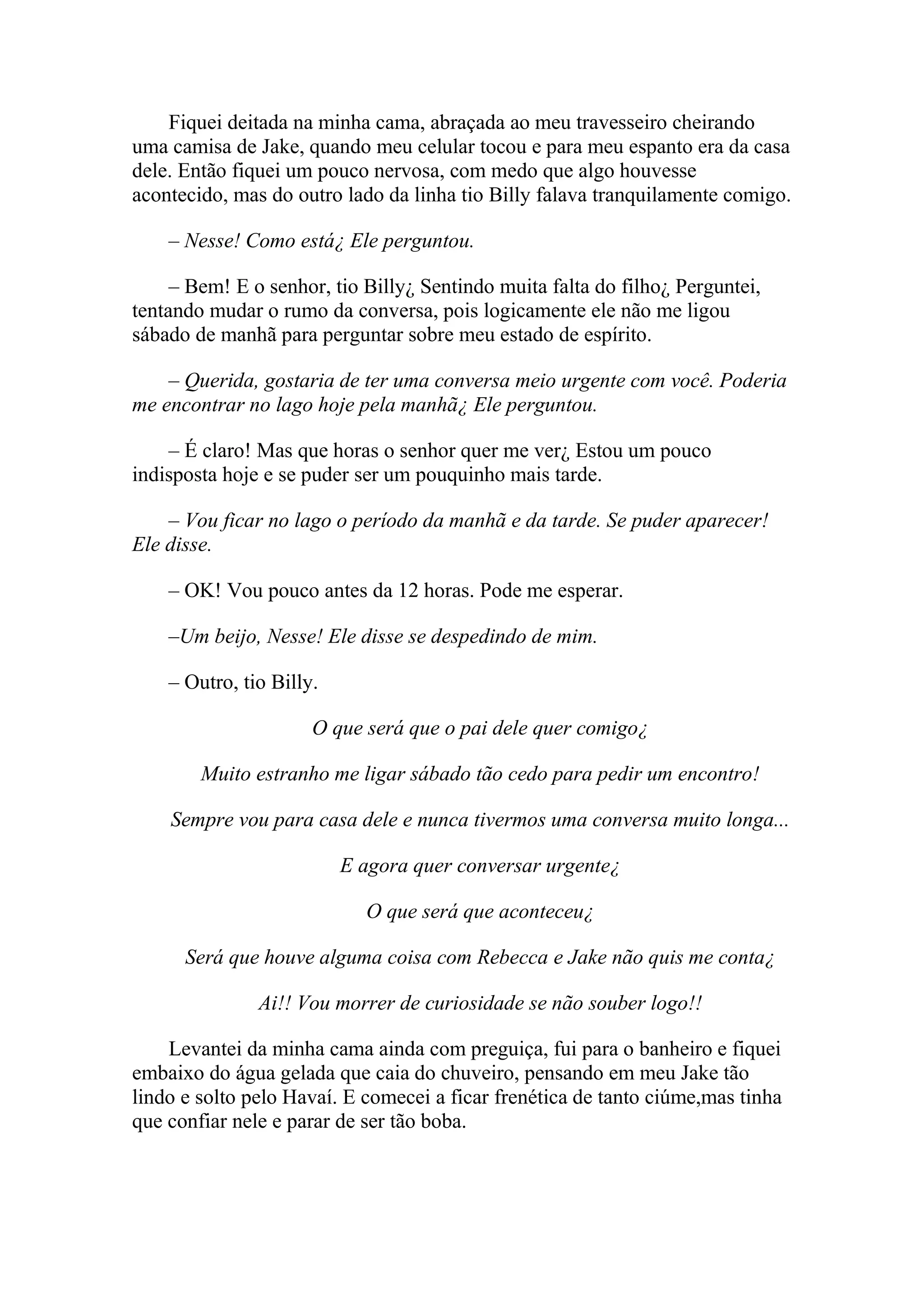 Fiquei deitada na minha cama, abraçada ao meu travesseiro cheirando
uma camisa de Jake, quando meu celular tocou e para meu espanto era da casa
dele. Então fiquei um pouco nervosa, com medo que algo houvesse
acontecido, mas do outro lado da linha tio Billy falava tranquilamente comigo.

    – Nesse! Como está¿ Ele perguntou.

     – Bem! E o senhor, tio Billy¿ Sentindo muita falta do filho¿ Perguntei,
tentando mudar o rumo da conversa, pois logicamente ele não me ligou
sábado de manhã para perguntar sobre meu estado de espírito.

    – Querida, gostaria de ter uma conversa meio urgente com você. Poderia
me encontrar no lago hoje pela manhã¿ Ele perguntou.

    – É claro! Mas que horas o senhor quer me ver¿ Estou um pouco
indisposta hoje e se puder ser um pouquinho mais tarde.

    – Vou ficar no lago o período da manhã e da tarde. Se puder aparecer!
Ele disse.

    – OK! Vou pouco antes da 12 horas. Pode me esperar.

    –Um beijo, Nesse! Ele disse se despedindo de mim.

    – Outro, tio Billy.

                      O que será que o pai dele quer comigo¿

        Muito estranho me ligar sábado tão cedo para pedir um encontro!

    Sempre vou para casa dele e nunca tivermos uma conversa muito longa...

                          E agora quer conversar urgente¿

                            O que será que aconteceu¿

      Será que houve alguma coisa com Rebecca e Jake não quis me conta¿

               Ai!! Vou morrer de curiosidade se não souber logo!!

    Levantei da minha cama ainda com preguiça, fui para o banheiro e fiquei
embaixo do água gelada que caia do chuveiro, pensando em meu Jake tão
lindo e solto pelo Havaí. E comecei a ficar frenética de tanto ciúme,mas tinha
que confiar nele e parar de ser tão boba.
 