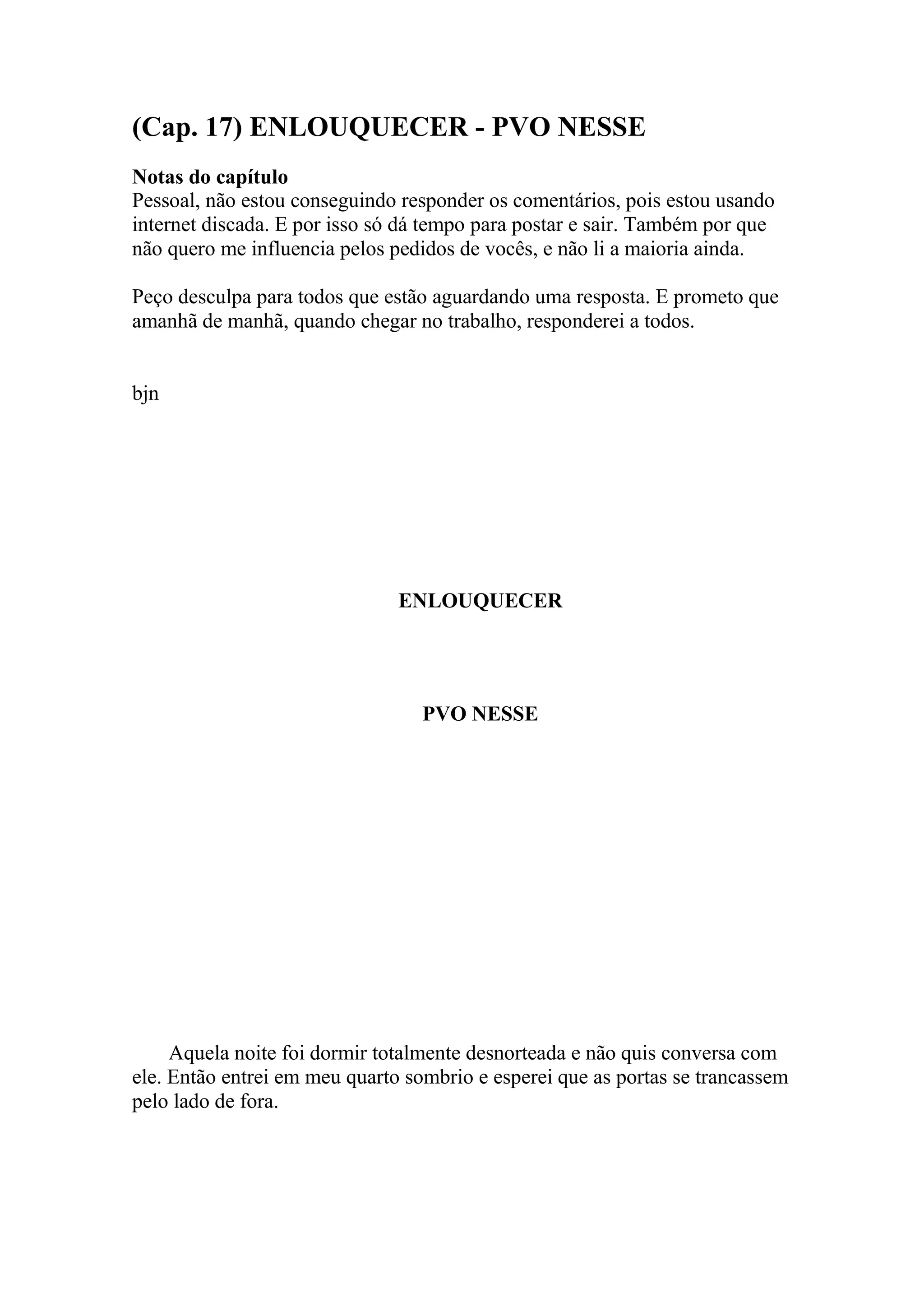 (Cap. 17) ENLOUQUECER - PVO NESSE
Notas do capítulo
Pessoal, não estou conseguindo responder os comentários, pois estou usando
internet discada. E por isso só dá tempo para postar e sair. Também por que
não quero me influencia pelos pedidos de vocês, e não li a maioria ainda.

Peço desculpa para todos que estão aguardando uma resposta. E prometo que
amanhã de manhã, quando chegar no trabalho, responderei a todos.


bjn




                               ENLOUQUECER




                                  PVO NESSE




     Aquela noite foi dormir totalmente desnorteada e não quis conversa com
ele. Então entrei em meu quarto sombrio e esperei que as portas se trancassem
pelo lado de fora.
 