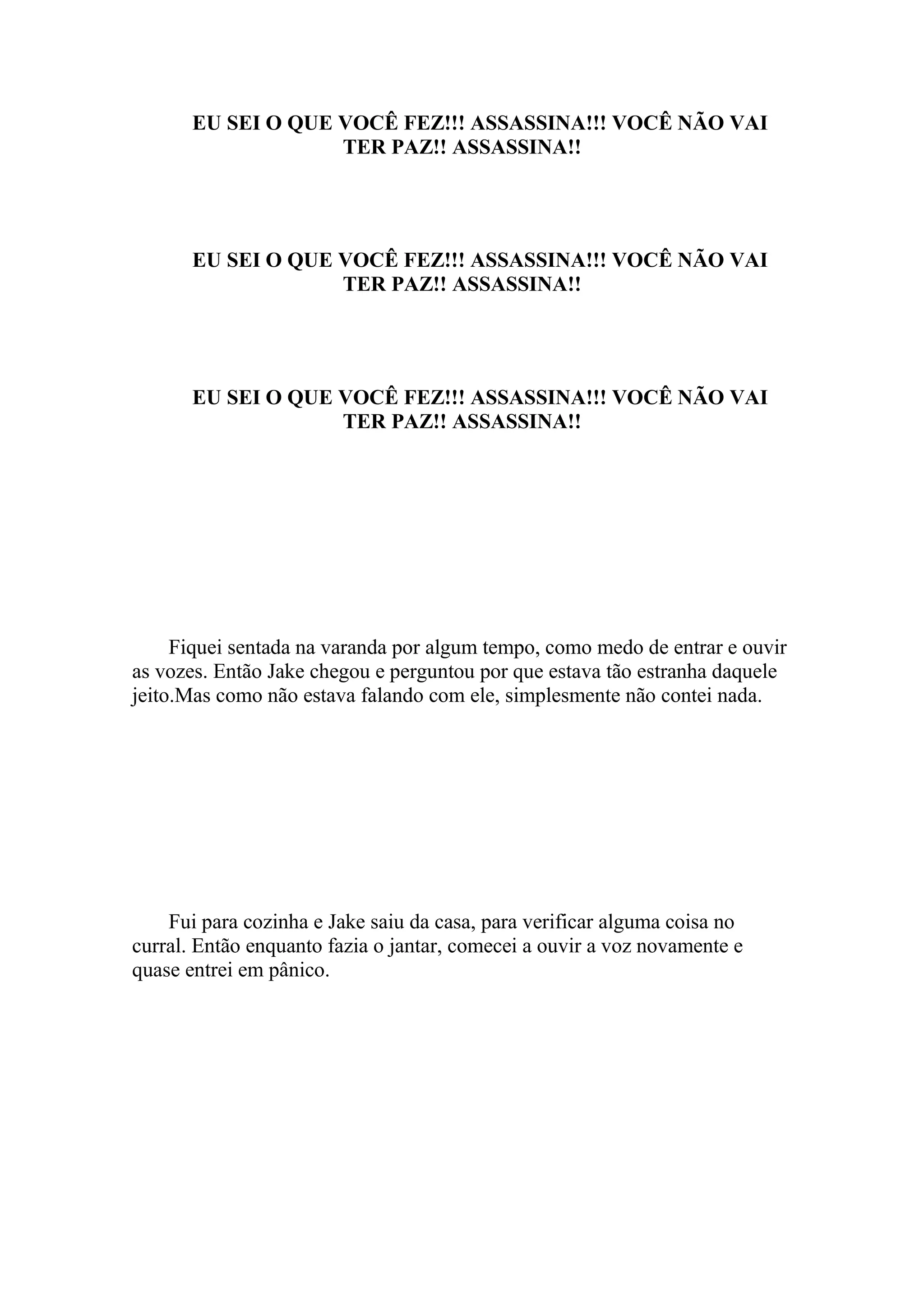 EU SEI O QUE VOCÊ FEZ!!! ASSASSINA!!! VOCÊ NÃO VAI
                    TER PAZ!! ASSASSINA!!




       EU SEI O QUE VOCÊ FEZ!!! ASSASSINA!!! VOCÊ NÃO VAI
                    TER PAZ!! ASSASSINA!!




       EU SEI O QUE VOCÊ FEZ!!! ASSASSINA!!! VOCÊ NÃO VAI
                    TER PAZ!! ASSASSINA!!




     Fiquei sentada na varanda por algum tempo, como medo de entrar e ouvir
as vozes. Então Jake chegou e perguntou por que estava tão estranha daquele
jeito.Mas como não estava falando com ele, simplesmente não contei nada.




    Fui para cozinha e Jake saiu da casa, para verificar alguma coisa no
curral. Então enquanto fazia o jantar, comecei a ouvir a voz novamente e
quase entrei em pânico.
 