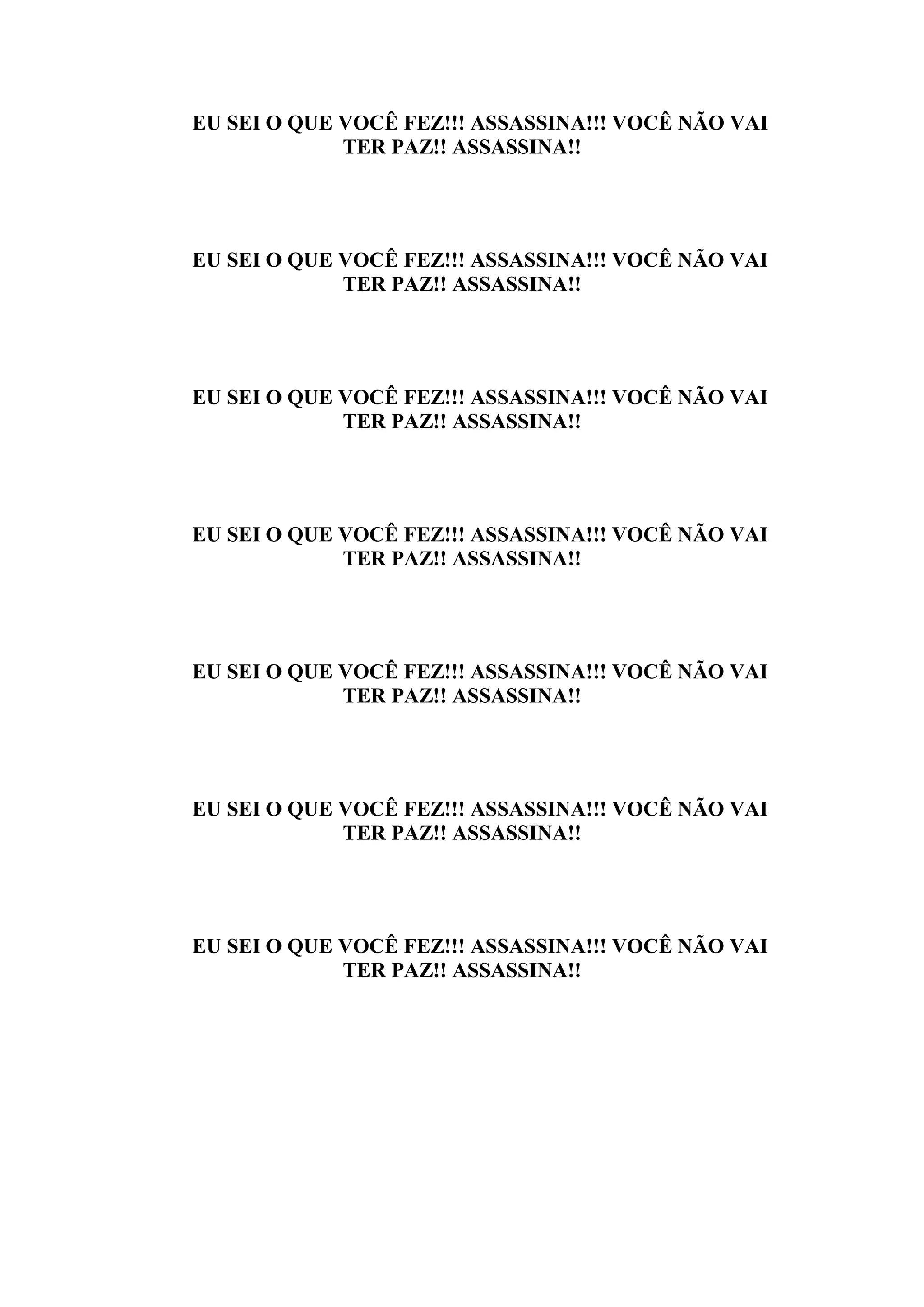 EU SEI O QUE VOCÊ FEZ!!! ASSASSINA!!! VOCÊ NÃO VAI
             TER PAZ!! ASSASSINA!!




EU SEI O QUE VOCÊ FEZ!!! ASSASSINA!!! VOCÊ NÃO VAI
             TER PAZ!! ASSASSINA!!




EU SEI O QUE VOCÊ FEZ!!! ASSASSINA!!! VOCÊ NÃO VAI
             TER PAZ!! ASSASSINA!!




EU SEI O QUE VOCÊ FEZ!!! ASSASSINA!!! VOCÊ NÃO VAI
             TER PAZ!! ASSASSINA!!




EU SEI O QUE VOCÊ FEZ!!! ASSASSINA!!! VOCÊ NÃO VAI
             TER PAZ!! ASSASSINA!!




EU SEI O QUE VOCÊ FEZ!!! ASSASSINA!!! VOCÊ NÃO VAI
             TER PAZ!! ASSASSINA!!




EU SEI O QUE VOCÊ FEZ!!! ASSASSINA!!! VOCÊ NÃO VAI
             TER PAZ!! ASSASSINA!!
 