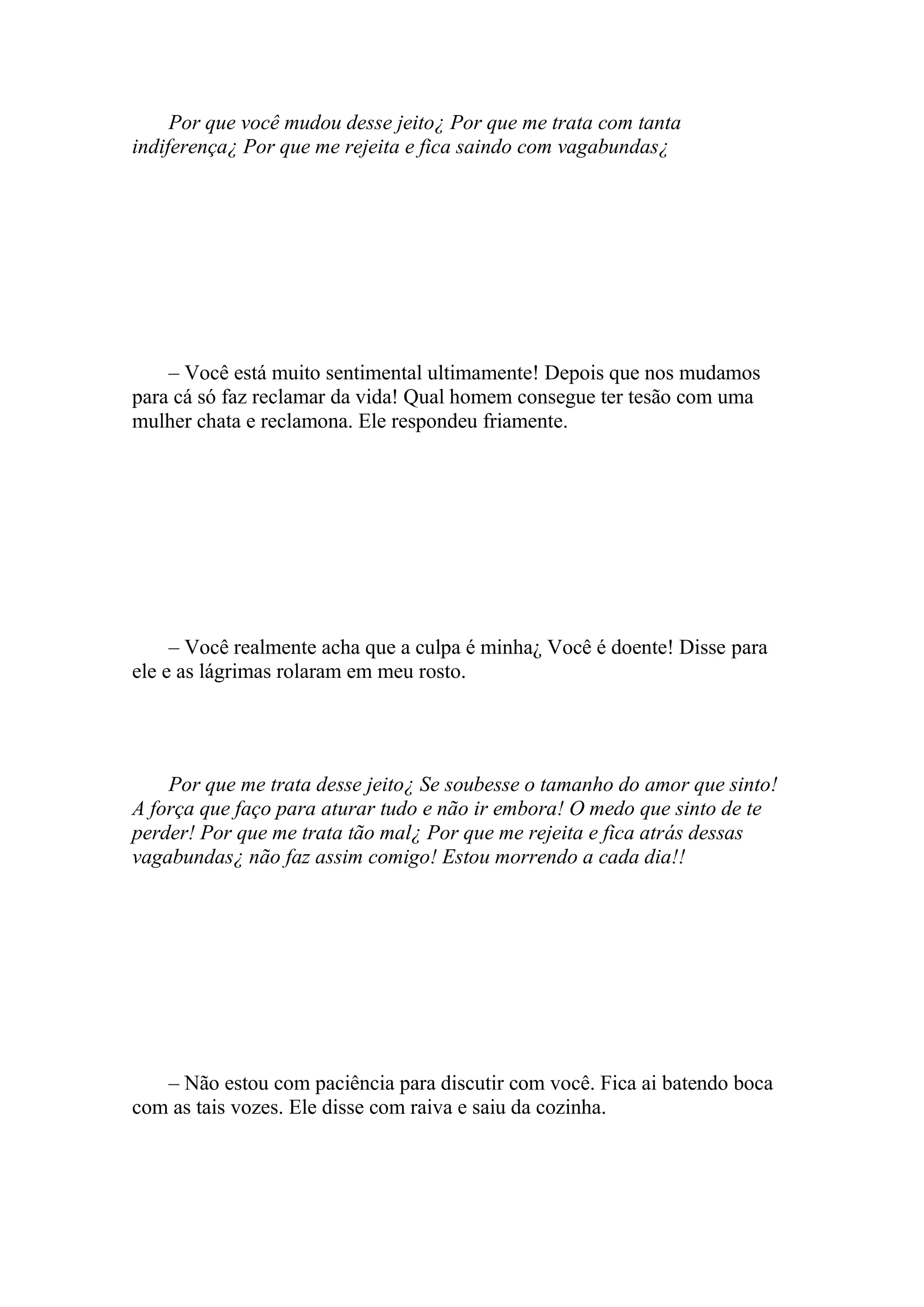 Por que você mudou desse jeito¿ Por que me trata com tanta
indiferença¿ Por que me rejeita e fica saindo com vagabundas¿




    – Você está muito sentimental ultimamente! Depois que nos mudamos
para cá só faz reclamar da vida! Qual homem consegue ter tesão com uma
mulher chata e reclamona. Ele respondeu friamente.




     – Você realmente acha que a culpa é minha¿ Você é doente! Disse para
ele e as lágrimas rolaram em meu rosto.




    Por que me trata desse jeito¿ Se soubesse o tamanho do amor que sinto!
A força que faço para aturar tudo e não ir embora! O medo que sinto de te
perder! Por que me trata tão mal¿ Por que me rejeita e fica atrás dessas
vagabundas¿ não faz assim comigo! Estou morrendo a cada dia!!




   – Não estou com paciência para discutir com você. Fica ai batendo boca
com as tais vozes. Ele disse com raiva e saiu da cozinha.
 