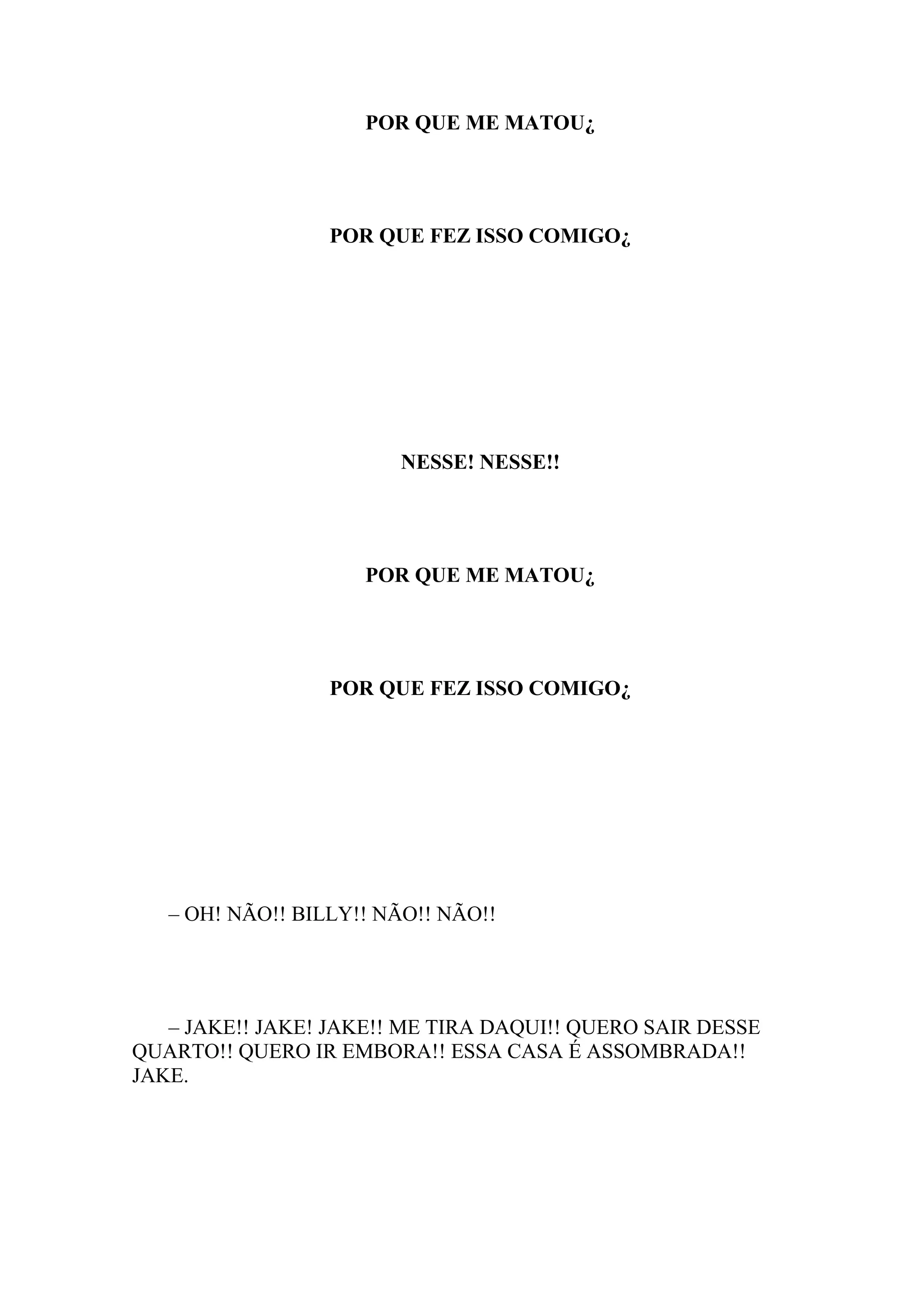 POR QUE ME MATOU¿




                  POR QUE FEZ ISSO COMIGO¿




                        NESSE! NESSE!!




                     POR QUE ME MATOU¿




                  POR QUE FEZ ISSO COMIGO¿




   – OH! NÃO!! BILLY!! NÃO!! NÃO!!




   – JAKE!! JAKE! JAKE!! ME TIRA DAQUI!! QUERO SAIR DESSE
QUARTO!! QUERO IR EMBORA!! ESSA CASA É ASSOMBRADA!!
JAKE.
 