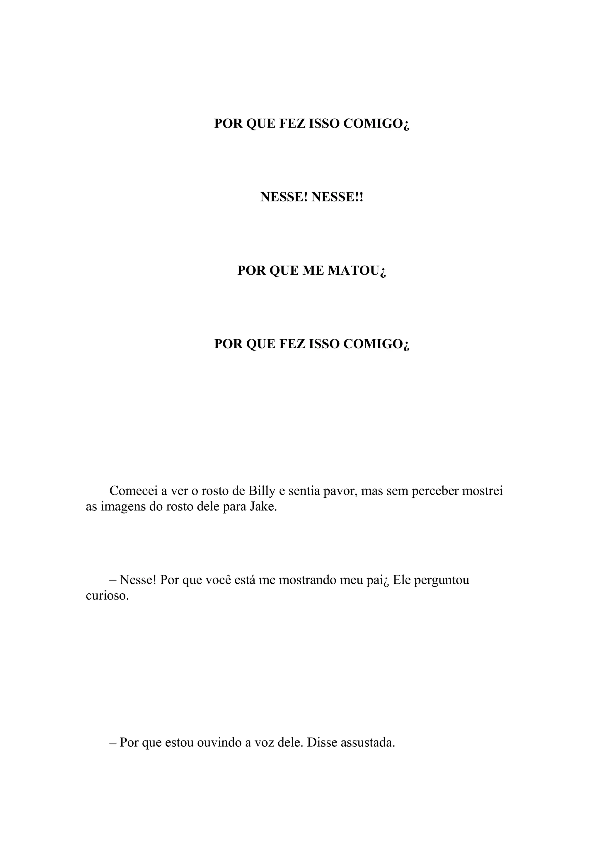 POR QUE FEZ ISSO COMIGO¿




                               NESSE! NESSE!!




                           POR QUE ME MATOU¿




                       POR QUE FEZ ISSO COMIGO¿




    Comecei a ver o rosto de Billy e sentia pavor, mas sem perceber mostrei
as imagens do rosto dele para Jake.




    – Nesse! Por que você está me mostrando meu pai¿ Ele perguntou
curioso.




    – Por que estou ouvindo a voz dele. Disse assustada.
 