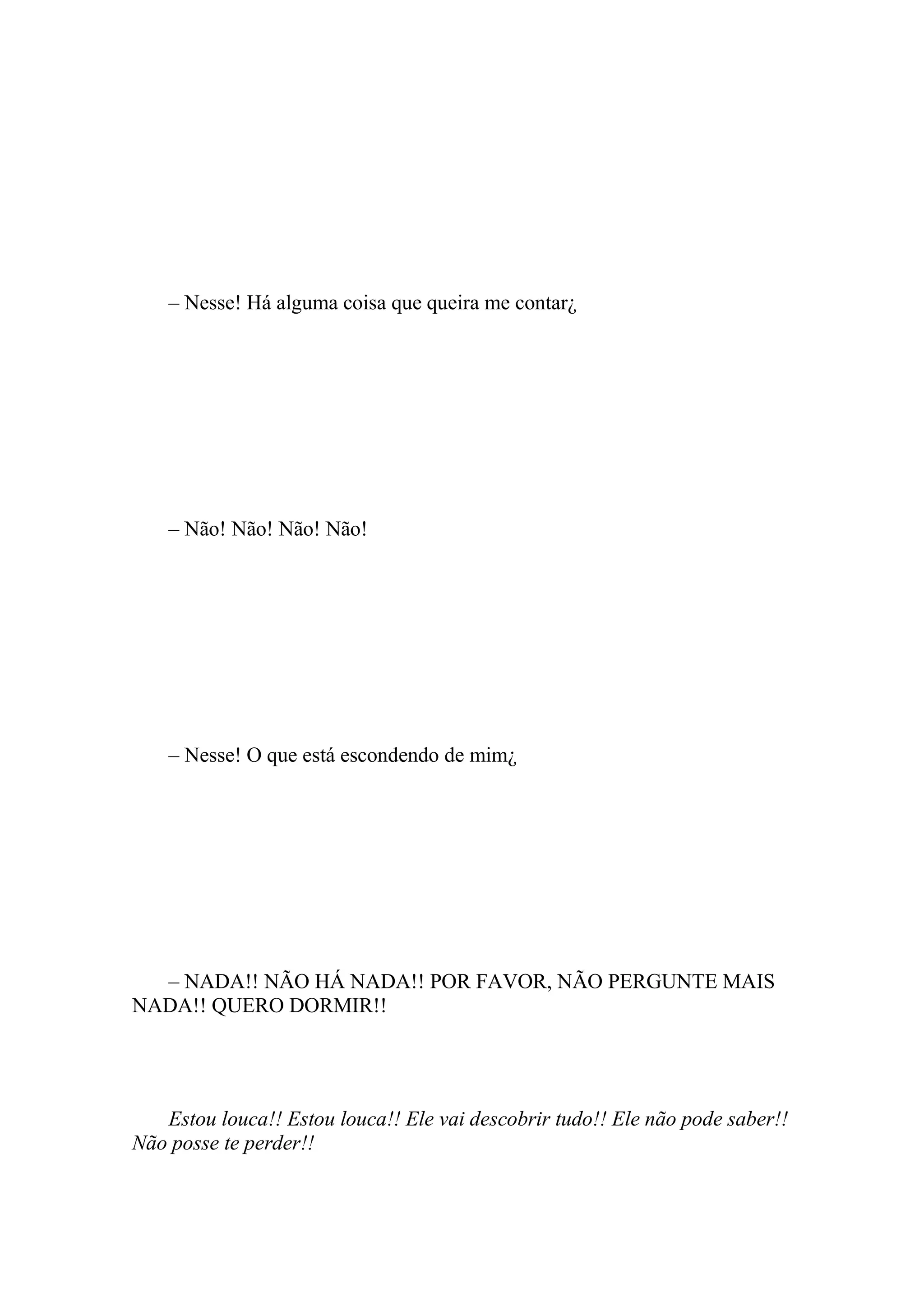 – Nesse! Há alguma coisa que queira me contar¿




    – Não! Não! Não! Não!




    – Nesse! O que está escondendo de mim¿




  – NADA!! NÃO HÁ NADA!! POR FAVOR, NÃO PERGUNTE MAIS
NADA!! QUERO DORMIR!!




   Estou louca!! Estou louca!! Ele vai descobrir tudo!! Ele não pode saber!!
Não posse te perder!!
 