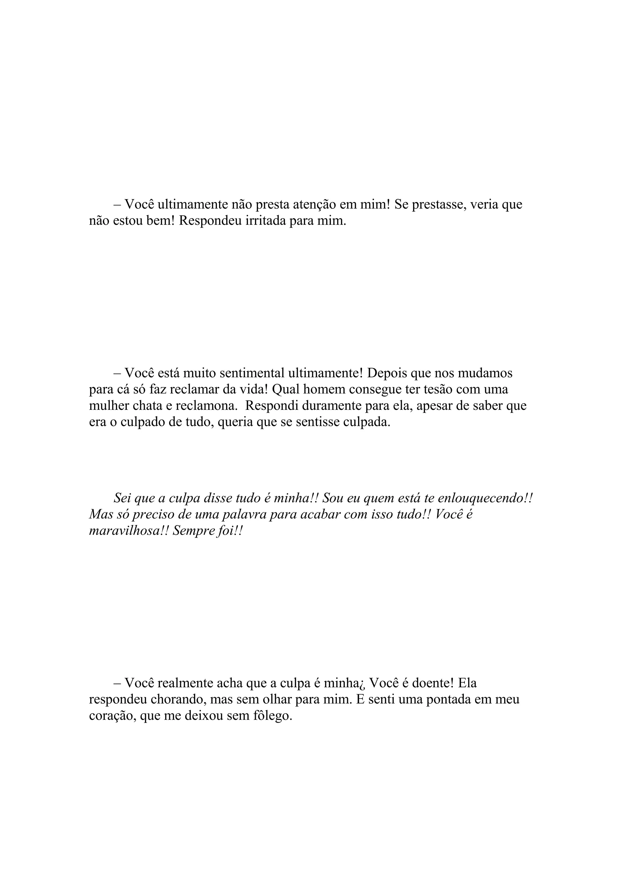 – Você ultimamente não presta atenção em mim! Se prestasse, veria que
não estou bem! Respondeu irritada para mim.




     – Você está muito sentimental ultimamente! Depois que nos mudamos
para cá só faz reclamar da vida! Qual homem consegue ter tesão com uma
mulher chata e reclamona. Respondi duramente para ela, apesar de saber que
era o culpado de tudo, queria que se sentisse culpada.




   Sei que a culpa disse tudo é minha!! Sou eu quem está te enlouquecendo!!
Mas só preciso de uma palavra para acabar com isso tudo!! Você é
maravilhosa!! Sempre foi!!




    – Você realmente acha que a culpa é minha¿ Você é doente! Ela
respondeu chorando, mas sem olhar para mim. E senti uma pontada em meu
coração, que me deixou sem fôlego.
 