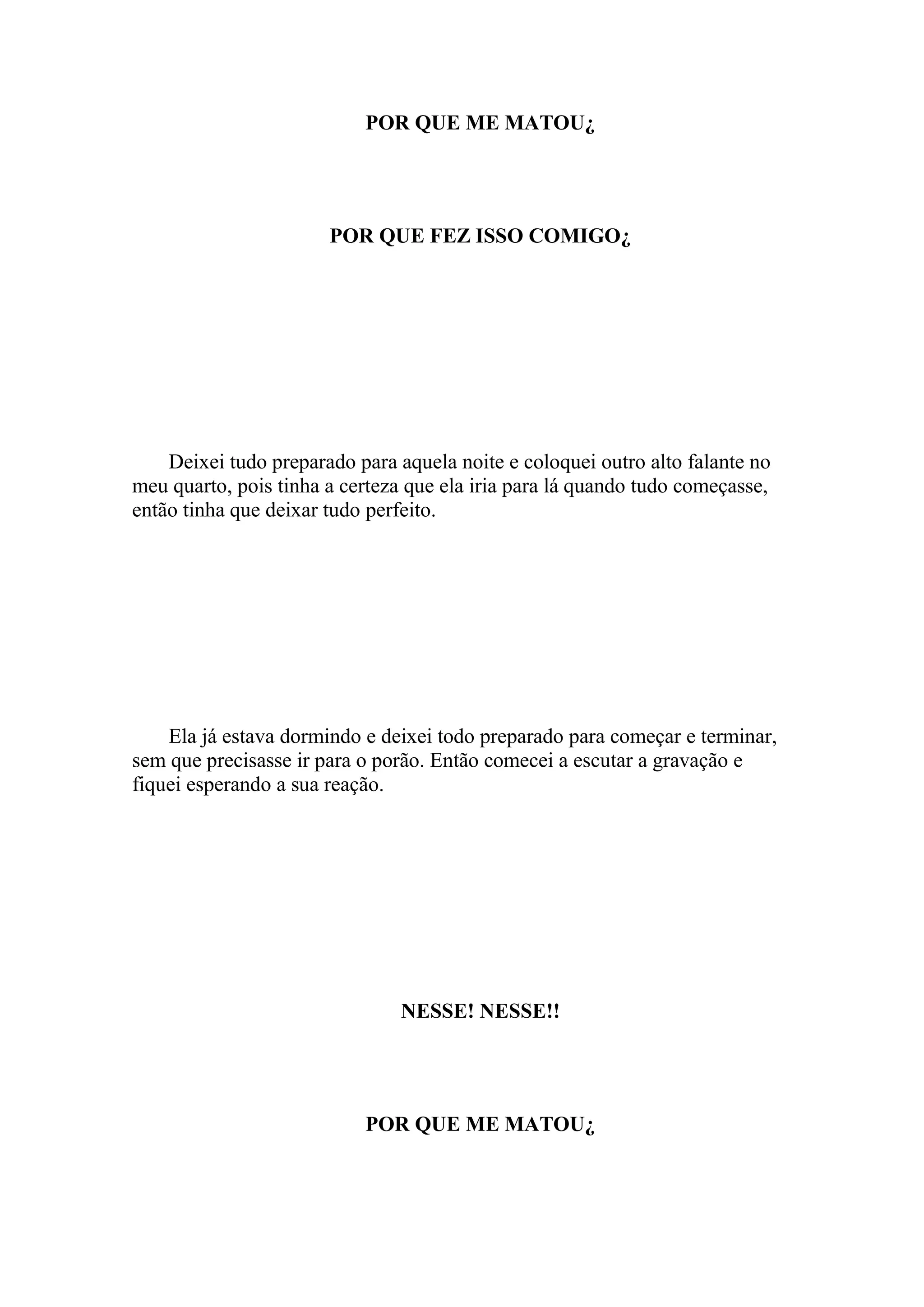 POR QUE ME MATOU¿




                       POR QUE FEZ ISSO COMIGO¿




    Deixei tudo preparado para aquela noite e coloquei outro alto falante no
meu quarto, pois tinha a certeza que ela iria para lá quando tudo começasse,
então tinha que deixar tudo perfeito.




    Ela já estava dormindo e deixei todo preparado para começar e terminar,
sem que precisasse ir para o porão. Então comecei a escutar a gravação e
fiquei esperando a sua reação.




                               NESSE! NESSE!!




                           POR QUE ME MATOU¿
 