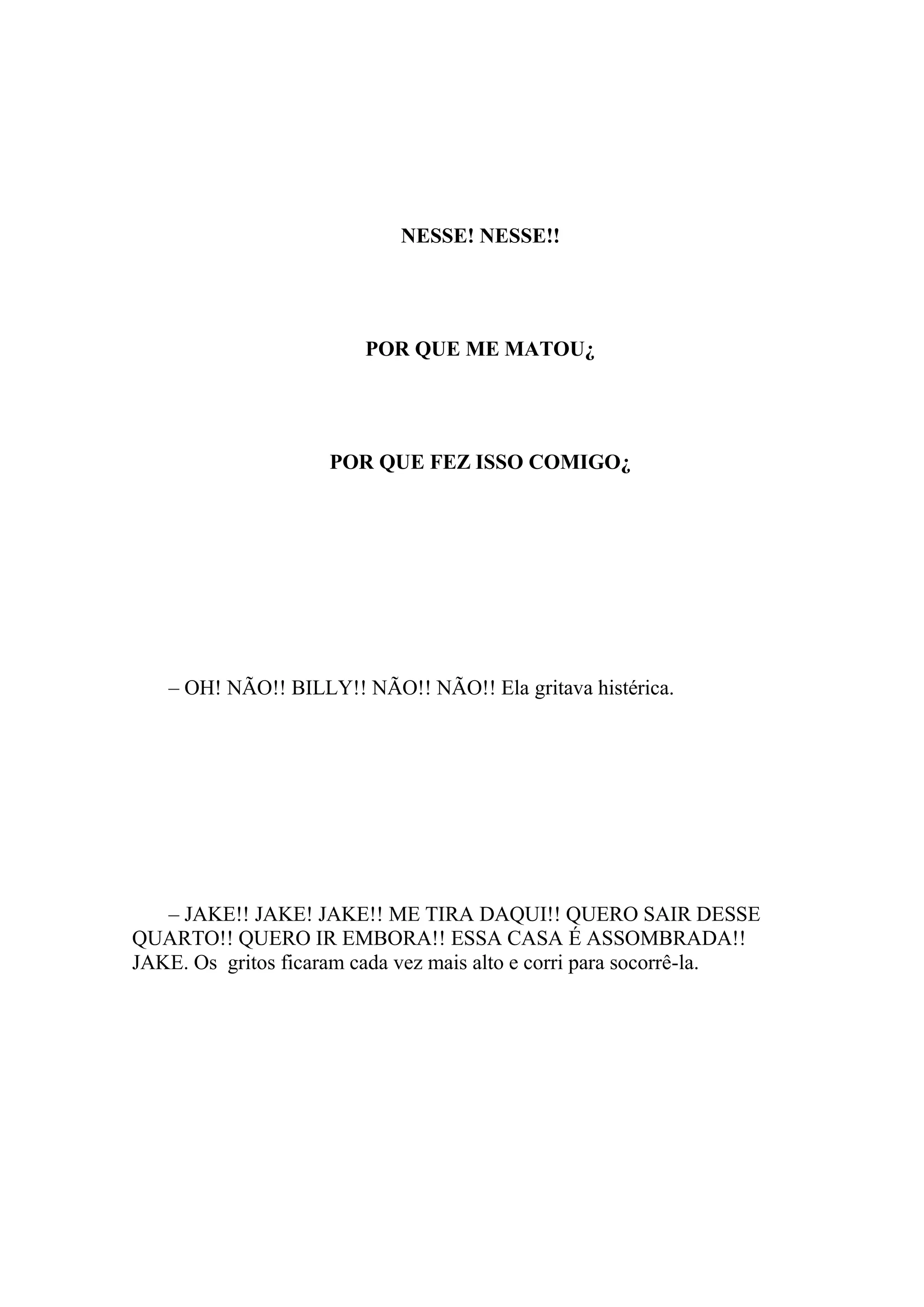 NESSE! NESSE!!




                        POR QUE ME MATOU¿




                     POR QUE FEZ ISSO COMIGO¿




   – OH! NÃO!! BILLY!! NÃO!! NÃO!! Ela gritava histérica.




   – JAKE!! JAKE! JAKE!! ME TIRA DAQUI!! QUERO SAIR DESSE
QUARTO!! QUERO IR EMBORA!! ESSA CASA É ASSOMBRADA!!
JAKE. Os gritos ficaram cada vez mais alto e corri para socorrê-la.
 