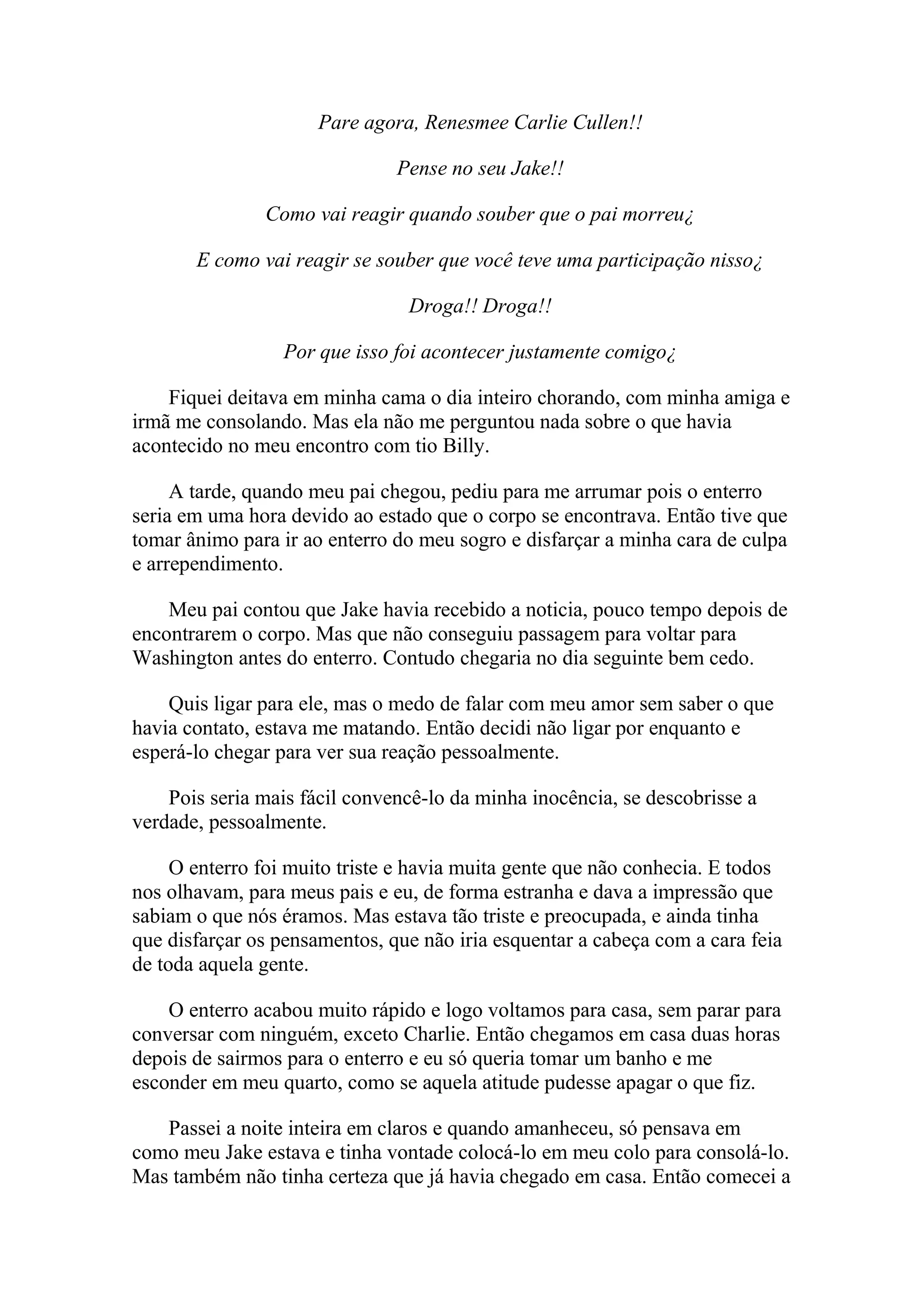 Pare agora, Renesmee Carlie Cullen!!

                               Pense no seu Jake!!

               Como vai reagir quando souber que o pai morreu¿

       E como vai reagir se souber que você teve uma participação nisso¿

                                Droga!! Droga!!

                 Por que isso foi acontecer justamente comigo¿

    Fiquei deitava em minha cama o dia inteiro chorando, com minha amiga e
irmã me consolando. Mas ela não me perguntou nada sobre o que havia
acontecido no meu encontro com tio Billy.

     A tarde, quando meu pai chegou, pediu para me arrumar pois o enterro
seria em uma hora devido ao estado que o corpo se encontrava. Então tive que
tomar ânimo para ir ao enterro do meu sogro e disfarçar a minha cara de culpa
e arrependimento.

    Meu pai contou que Jake havia recebido a noticia, pouco tempo depois de
encontrarem o corpo. Mas que não conseguiu passagem para voltar para
Washington antes do enterro. Contudo chegaria no dia seguinte bem cedo.

    Quis ligar para ele, mas o medo de falar com meu amor sem saber o que
havia contato, estava me matando. Então decidi não ligar por enquanto e
esperá-lo chegar para ver sua reação pessoalmente.

    Pois seria mais fácil convencê-lo da minha inocência, se descobrisse a
verdade, pessoalmente.

     O enterro foi muito triste e havia muita gente que não conhecia. E todos
nos olhavam, para meus pais e eu, de forma estranha e dava a impressão que
sabiam o que nós éramos. Mas estava tão triste e preocupada, e ainda tinha
que disfarçar os pensamentos, que não iria esquentar a cabeça com a cara feia
de toda aquela gente.

    O enterro acabou muito rápido e logo voltamos para casa, sem parar para
conversar com ninguém, exceto Charlie. Então chegamos em casa duas horas
depois de sairmos para o enterro e eu só queria tomar um banho e me
esconder em meu quarto, como se aquela atitude pudesse apagar o que fiz.

   Passei a noite inteira em claros e quando amanheceu, só pensava em
como meu Jake estava e tinha vontade colocá-lo em meu colo para consolá-lo.
Mas também não tinha certeza que já havia chegado em casa. Então comecei a
 
