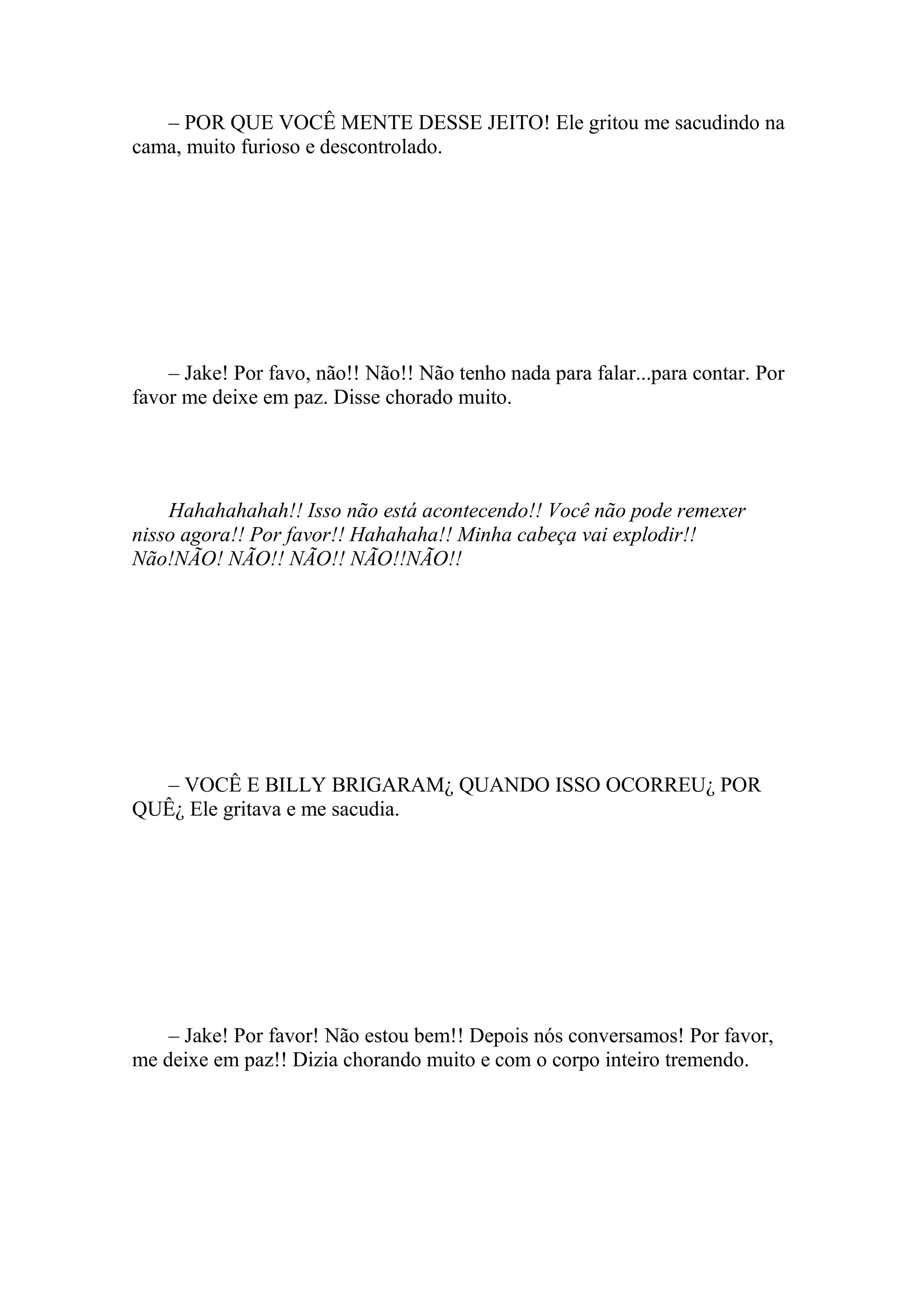 – POR QUE VOCÊ MENTE DESSE JEITO! Ele gritou me sacudindo na
cama, muito furioso e descontrolado.




    – Jake! Por favo, não!! Não!! Não tenho nada para falar...para contar. Por
favor me deixe em paz. Disse chorado muito.




    Hahahahahah!! Isso não está acontecendo!! Você não pode remexer
nisso agora!! Por favor!! Hahahaha!! Minha cabeça vai explodir!!
Não!NÃO! NÃO!! NÃO!! NÃO!!NÃO!!




  – VOCÊ E BILLY BRIGARAM¿ QUANDO ISSO OCORREU¿ POR
QUÊ¿ Ele gritava e me sacudia.




    – Jake! Por favor! Não estou bem!! Depois nós conversamos! Por favor,
me deixe em paz!! Dizia chorando muito e com o corpo inteiro tremendo.
 