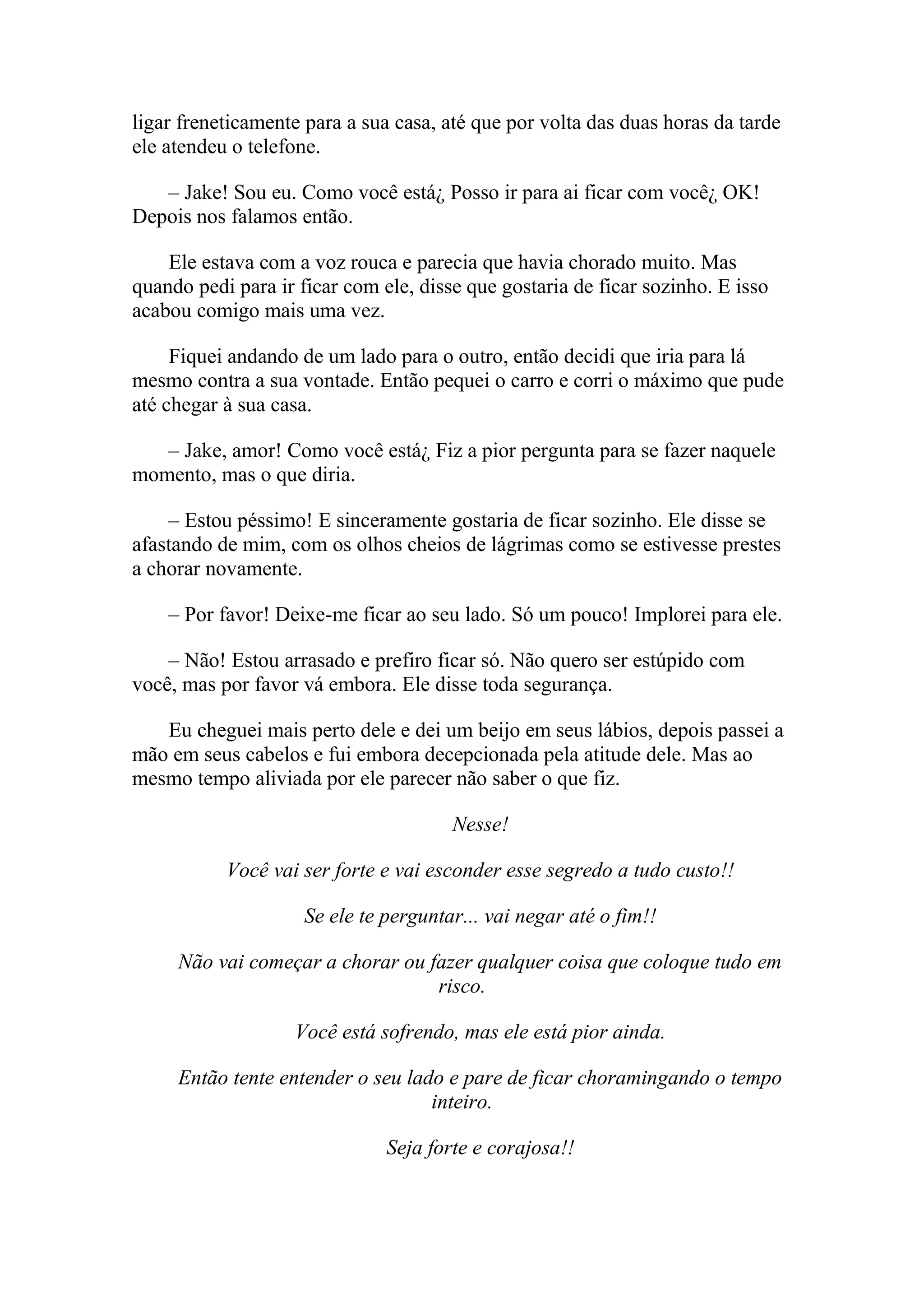 ligar freneticamente para a sua casa, até que por volta das duas horas da tarde
ele atendeu o telefone.

   – Jake! Sou eu. Como você está¿ Posso ir para ai ficar com você¿ OK!
Depois nos falamos então.

    Ele estava com a voz rouca e parecia que havia chorado muito. Mas
quando pedi para ir ficar com ele, disse que gostaria de ficar sozinho. E isso
acabou comigo mais uma vez.

     Fiquei andando de um lado para o outro, então decidi que iria para lá
mesmo contra a sua vontade. Então pequei o carro e corri o máximo que pude
até chegar à sua casa.

   – Jake, amor! Como você está¿ Fiz a pior pergunta para se fazer naquele
momento, mas o que diria.

    – Estou péssimo! E sinceramente gostaria de ficar sozinho. Ele disse se
afastando de mim, com os olhos cheios de lágrimas como se estivesse prestes
a chorar novamente.

    – Por favor! Deixe-me ficar ao seu lado. Só um pouco! Implorei para ele.

    – Não! Estou arrasado e prefiro ficar só. Não quero ser estúpido com
você, mas por favor vá embora. Ele disse toda segurança.

   Eu cheguei mais perto dele e dei um beijo em seus lábios, depois passei a
mão em seus cabelos e fui embora decepcionada pela atitude dele. Mas ao
mesmo tempo aliviada por ele parecer não saber o que fiz.

                                       Nesse!

           Você vai ser forte e vai esconder esse segredo a tudo custo!!

                     Se ele te perguntar... vai negar até o fim!!

     Não vai começar a chorar ou fazer qualquer coisa que coloque tudo em
                                  risco.

                   Você está sofrendo, mas ele está pior ainda.

     Então tente entender o seu lado e pare de ficar choramingando o tempo
                                   inteiro.

                               Seja forte e corajosa!!
 