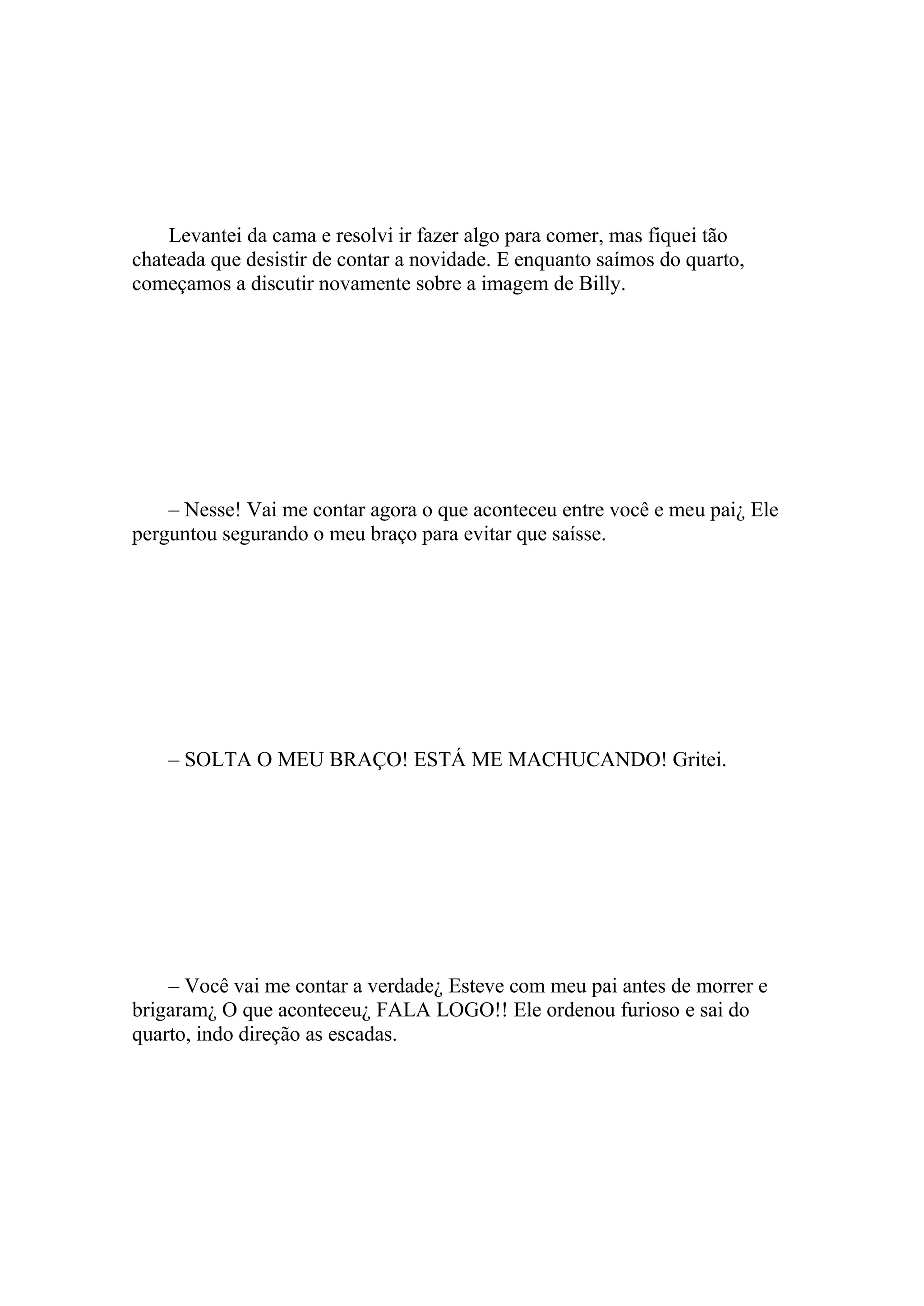 Levantei da cama e resolvi ir fazer algo para comer, mas fiquei tão
chateada que desistir de contar a novidade. E enquanto saímos do quarto,
começamos a discutir novamente sobre a imagem de Billy.




    – Nesse! Vai me contar agora o que aconteceu entre você e meu pai¿ Ele
perguntou segurando o meu braço para evitar que saísse.




    – SOLTA O MEU BRAÇO! ESTÁ ME MACHUCANDO! Gritei.




    – Você vai me contar a verdade¿ Esteve com meu pai antes de morrer e
brigaram¿ O que aconteceu¿ FALA LOGO!! Ele ordenou furioso e sai do
quarto, indo direção as escadas.
 