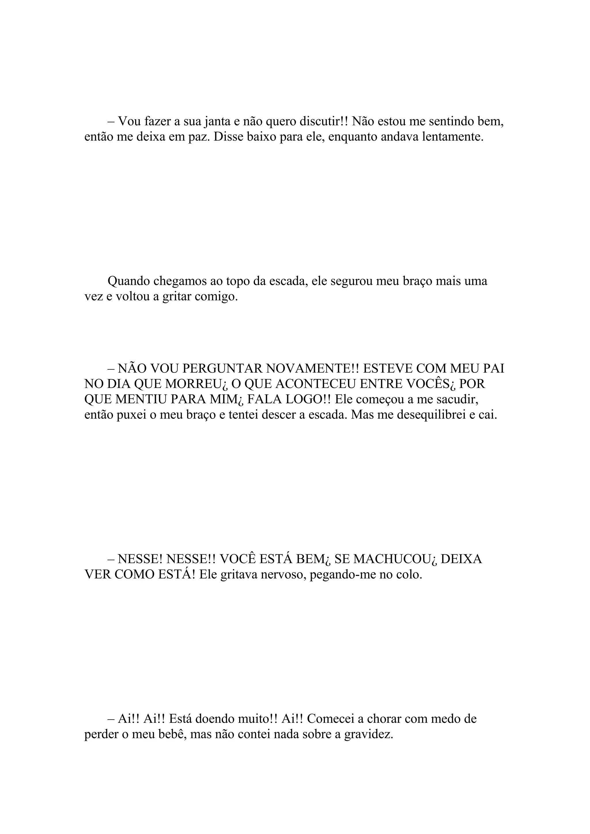 – Vou fazer a sua janta e não quero discutir!! Não estou me sentindo bem,
então me deixa em paz. Disse baixo para ele, enquanto andava lentamente.




    Quando chegamos ao topo da escada, ele segurou meu braço mais uma
vez e voltou a gritar comigo.




    – NÃO VOU PERGUNTAR NOVAMENTE!! ESTEVE COM MEU PAI
NO DIA QUE MORREU¿ O QUE ACONTECEU ENTRE VOCÊS¿ POR
QUE MENTIU PARA MIM¿ FALA LOGO!! Ele começou a me sacudir,
então puxei o meu braço e tentei descer a escada. Mas me desequilibrei e cai.




   – NESSE! NESSE!! VOCÊ ESTÁ BEM¿ SE MACHUCOU¿ DEIXA
VER COMO ESTÁ! Ele gritava nervoso, pegando-me no colo.




    – Ai!! Ai!! Está doendo muito!! Ai!! Comecei a chorar com medo de
perder o meu bebê, mas não contei nada sobre a gravidez.
 