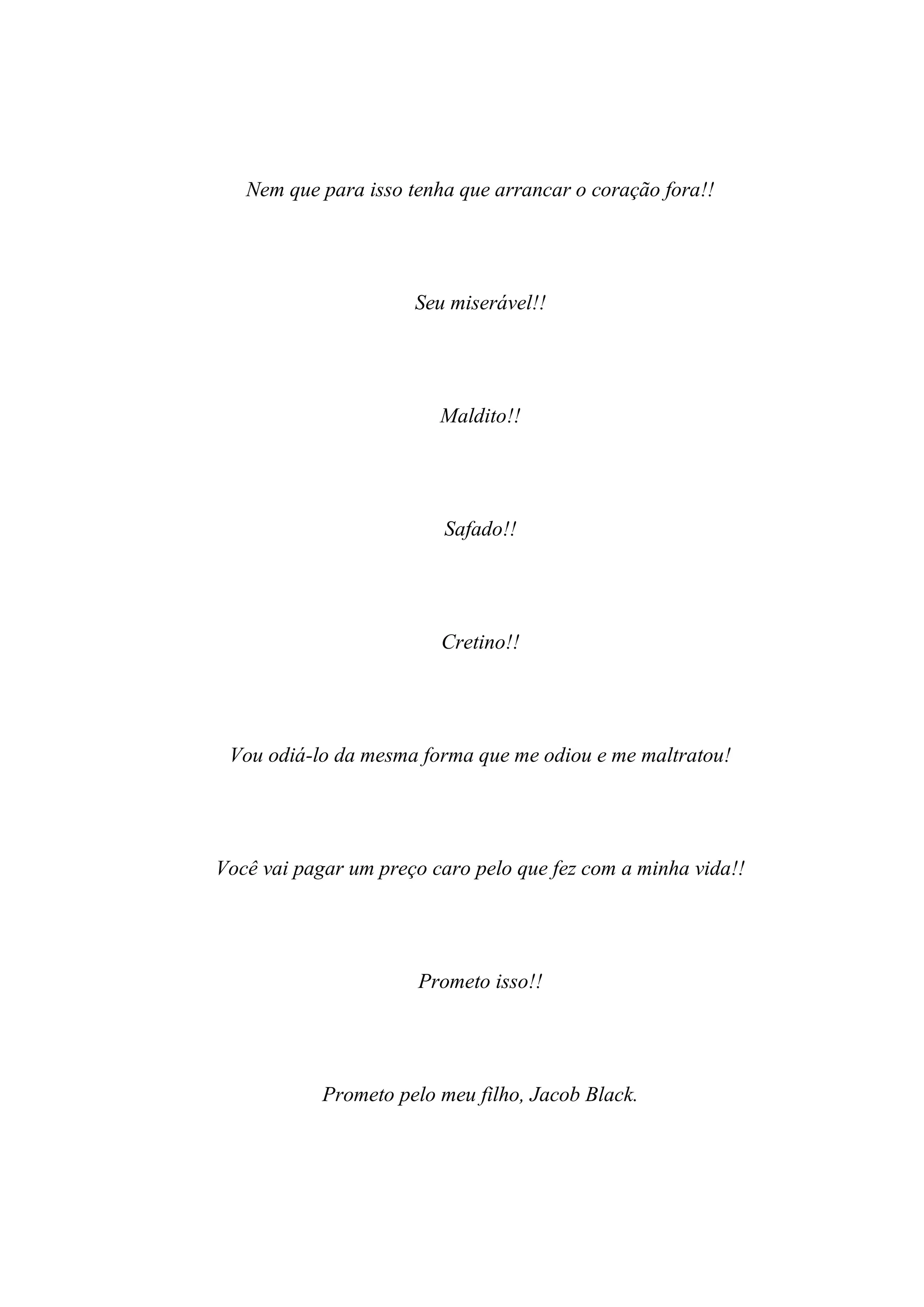 Nem que para isso tenha que arrancar o coração fora!!




                      Seu miserável!!




                         Maldito!!




                         Safado!!




                         Cretino!!




 Vou odiá-lo da mesma forma que me odiou e me maltratou!




Você vai pagar um preço caro pelo que fez com a minha vida!!




                      Prometo isso!!




            Prometo pelo meu filho, Jacob Black.
 