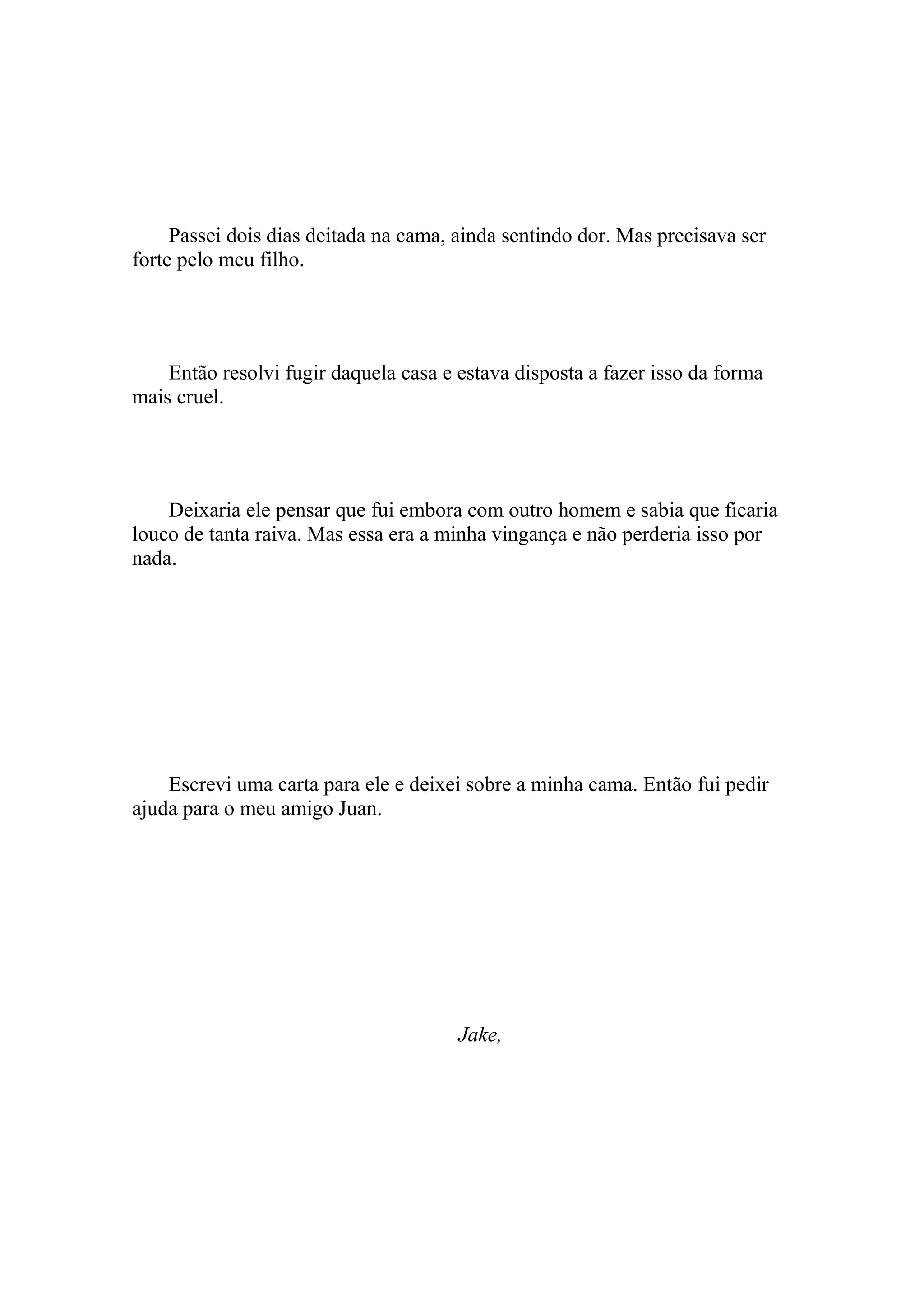 Passei dois dias deitada na cama, ainda sentindo dor. Mas precisava ser
forte pelo meu filho.




    Então resolvi fugir daquela casa e estava disposta a fazer isso da forma
mais cruel.




    Deixaria ele pensar que fui embora com outro homem e sabia que ficaria
louco de tanta raiva. Mas essa era a minha vingança e não perderia isso por
nada.




    Escrevi uma carta para ele e deixei sobre a minha cama. Então fui pedir
ajuda para o meu amigo Juan.




                                       Jake,
 