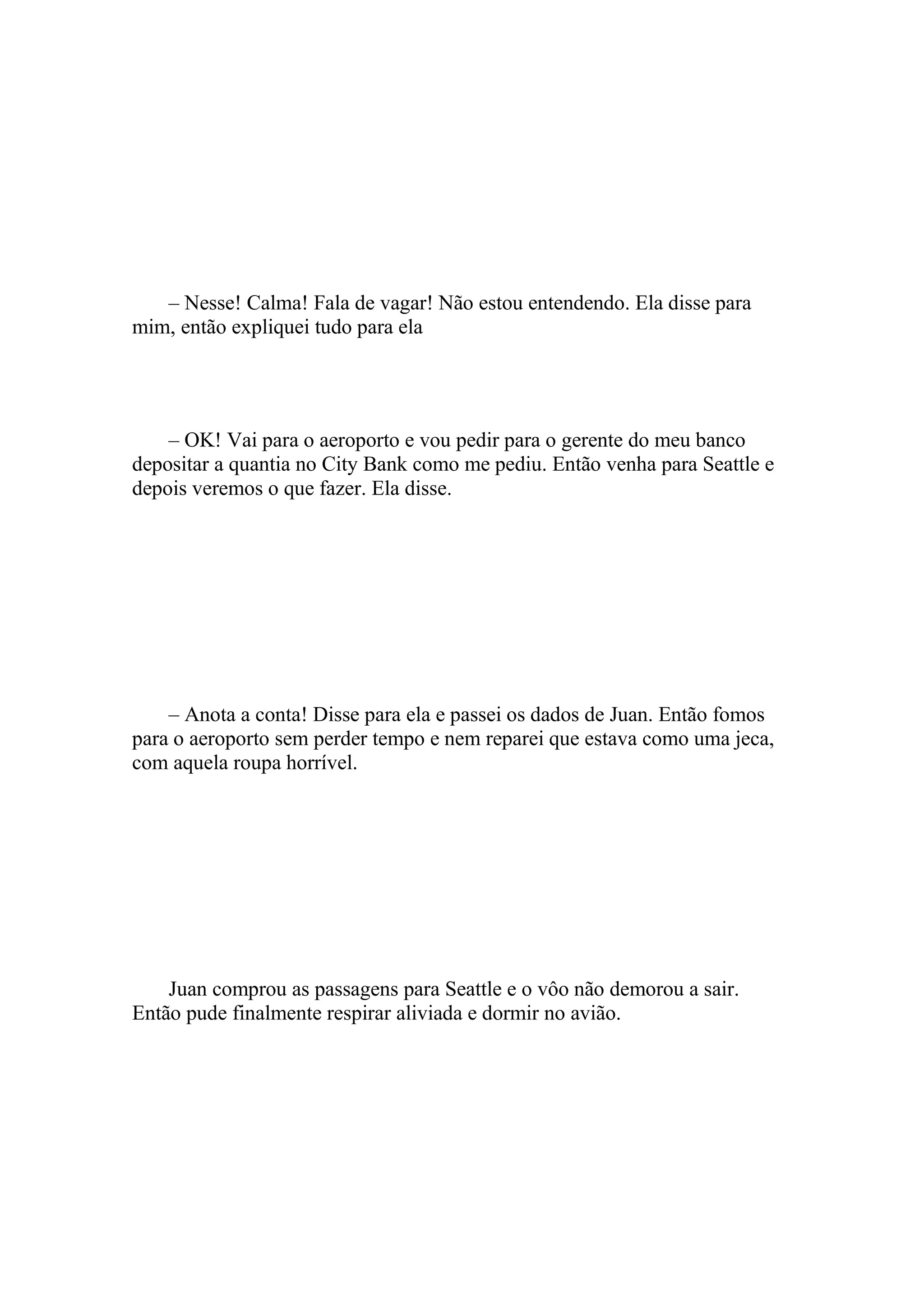 – Nesse! Calma! Fala de vagar! Não estou entendendo. Ela disse para
mim, então expliquei tudo para ela




    – OK! Vai para o aeroporto e vou pedir para o gerente do meu banco
depositar a quantia no City Bank como me pediu. Então venha para Seattle e
depois veremos o que fazer. Ela disse.




    – Anota a conta! Disse para ela e passei os dados de Juan. Então fomos
para o aeroporto sem perder tempo e nem reparei que estava como uma jeca,
com aquela roupa horrível.




    Juan comprou as passagens para Seattle e o vôo não demorou a sair.
Então pude finalmente respirar aliviada e dormir no avião.
 