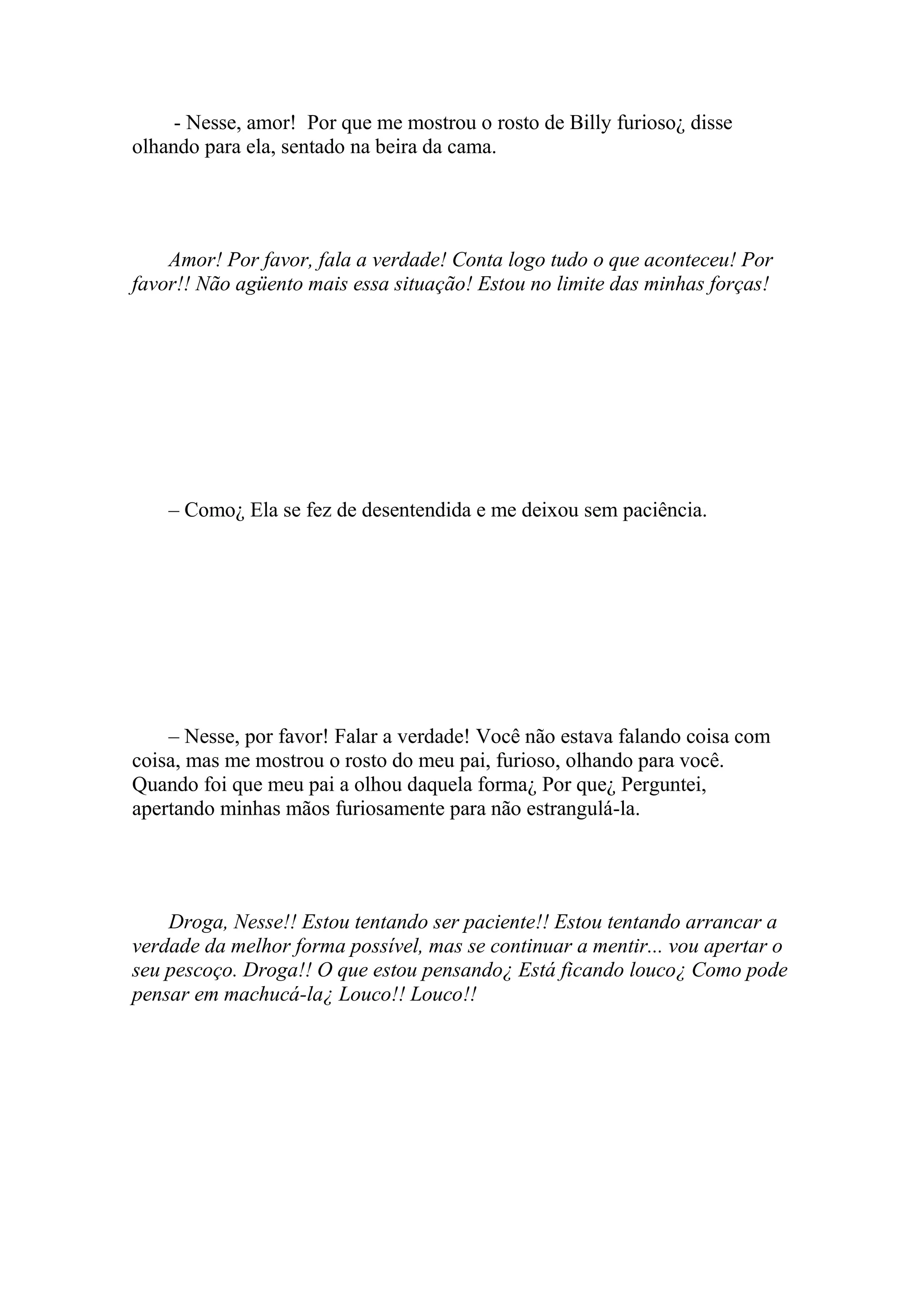 - Nesse, amor! Por que me mostrou o rosto de Billy furioso¿ disse
olhando para ela, sentado na beira da cama.




    Amor! Por favor, fala a verdade! Conta logo tudo o que aconteceu! Por
favor!! Não agüento mais essa situação! Estou no limite das minhas forças!




    – Como¿ Ela se fez de desentendida e me deixou sem paciência.




    – Nesse, por favor! Falar a verdade! Você não estava falando coisa com
coisa, mas me mostrou o rosto do meu pai, furioso, olhando para você.
Quando foi que meu pai a olhou daquela forma¿ Por que¿ Perguntei,
apertando minhas mãos furiosamente para não estrangulá-la.




    Droga, Nesse!! Estou tentando ser paciente!! Estou tentando arrancar a
verdade da melhor forma possível, mas se continuar a mentir... vou apertar o
seu pescoço. Droga!! O que estou pensando¿ Está ficando louco¿ Como pode
pensar em machucá-la¿ Louco!! Louco!!
 