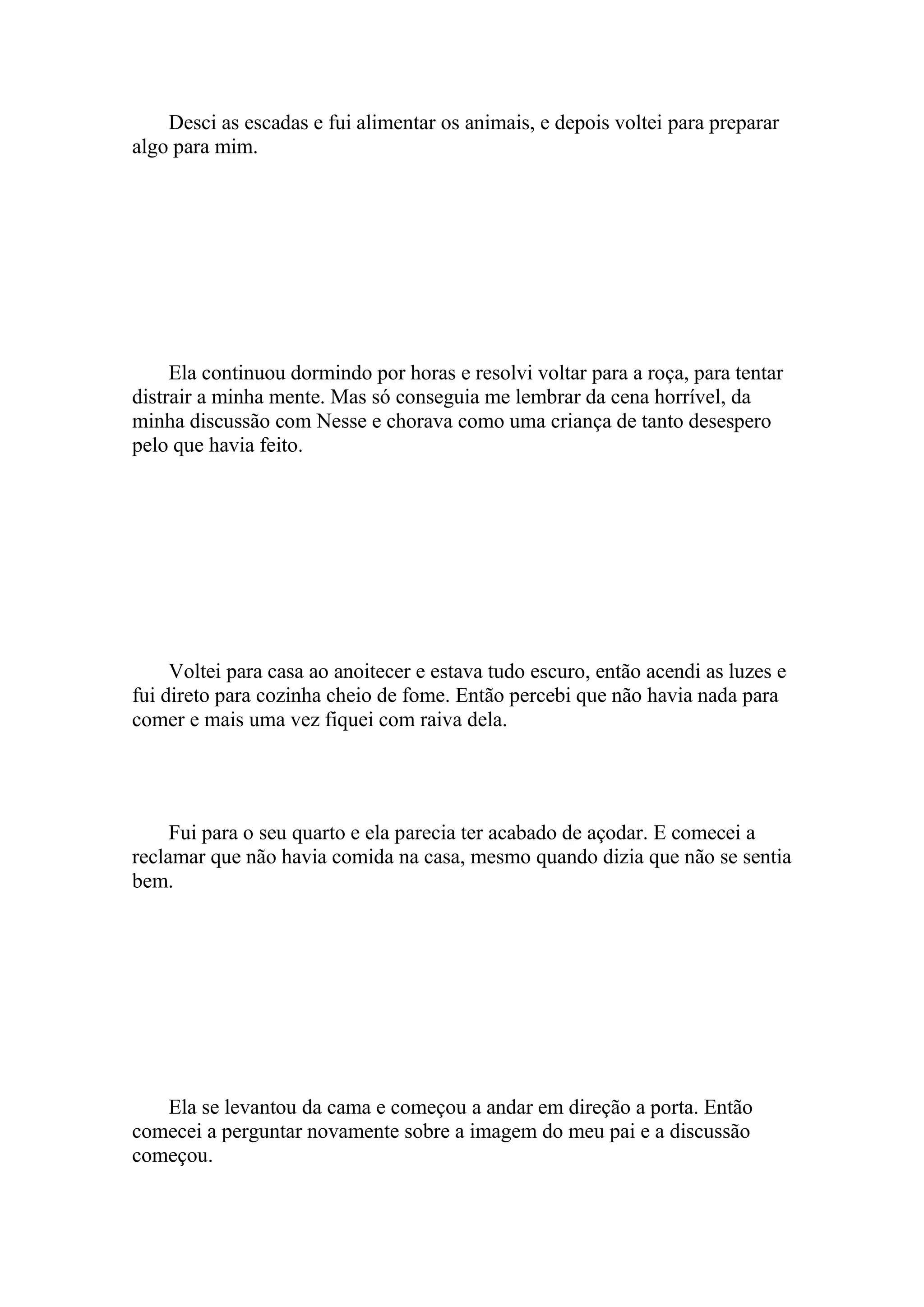 Desci as escadas e fui alimentar os animais, e depois voltei para preparar
algo para mim.




     Ela continuou dormindo por horas e resolvi voltar para a roça, para tentar
distrair a minha mente. Mas só conseguia me lembrar da cena horrível, da
minha discussão com Nesse e chorava como uma criança de tanto desespero
pelo que havia feito.




     Voltei para casa ao anoitecer e estava tudo escuro, então acendi as luzes e
fui direto para cozinha cheio de fome. Então percebi que não havia nada para
comer e mais uma vez fiquei com raiva dela.




     Fui para o seu quarto e ela parecia ter acabado de açodar. E comecei a
reclamar que não havia comida na casa, mesmo quando dizia que não se sentia
bem.




   Ela se levantou da cama e começou a andar em direção a porta. Então
comecei a perguntar novamente sobre a imagem do meu pai e a discussão
começou.
 