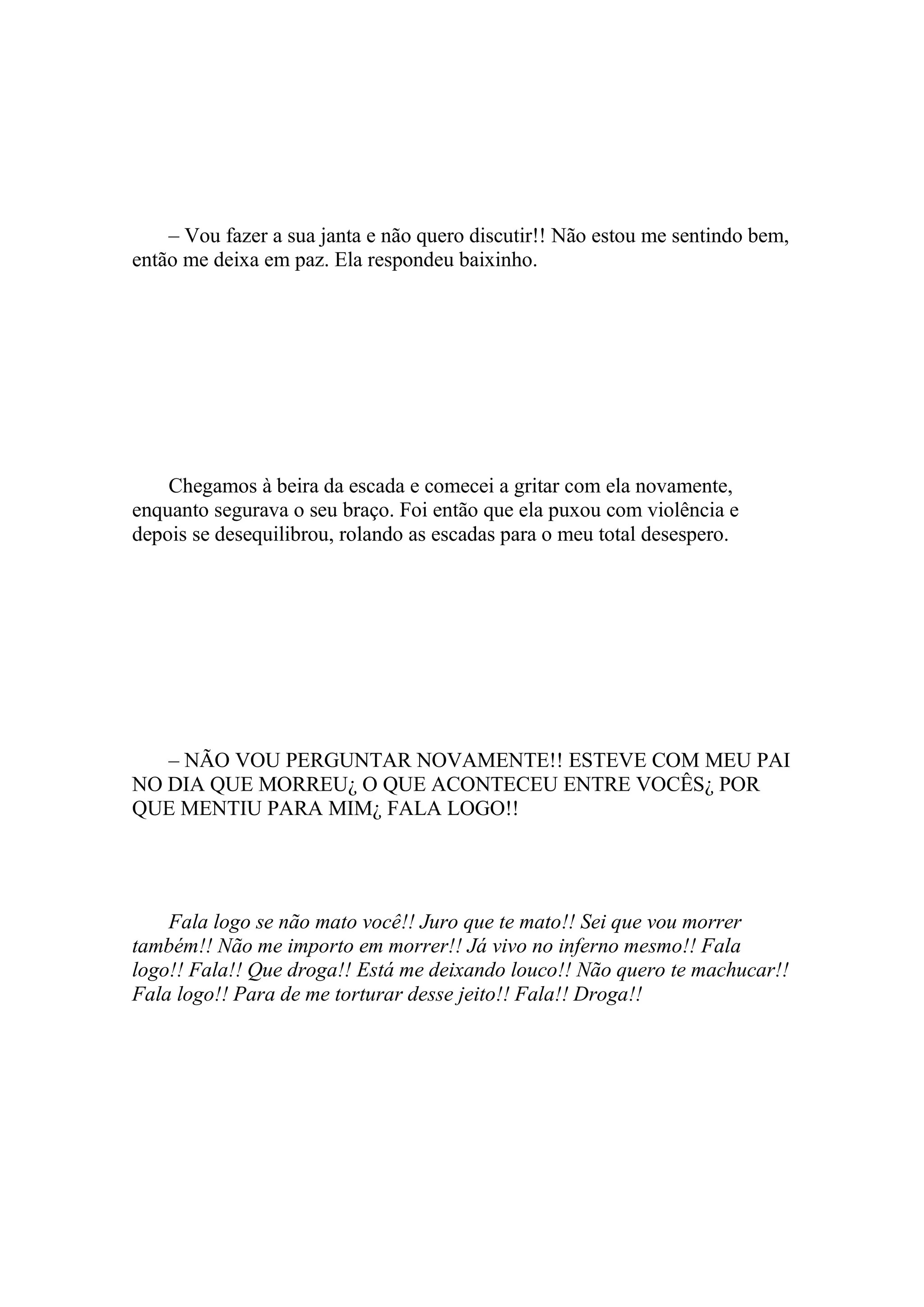 – Vou fazer a sua janta e não quero discutir!! Não estou me sentindo bem,
então me deixa em paz. Ela respondeu baixinho.




    Chegamos à beira da escada e comecei a gritar com ela novamente,
enquanto segurava o seu braço. Foi então que ela puxou com violência e
depois se desequilibrou, rolando as escadas para o meu total desespero.




   – NÃO VOU PERGUNTAR NOVAMENTE!! ESTEVE COM MEU PAI
NO DIA QUE MORREU¿ O QUE ACONTECEU ENTRE VOCÊS¿ POR
QUE MENTIU PARA MIM¿ FALA LOGO!!




    Fala logo se não mato você!! Juro que te mato!! Sei que vou morrer
também!! Não me importo em morrer!! Já vivo no inferno mesmo!! Fala
logo!! Fala!! Que droga!! Está me deixando louco!! Não quero te machucar!!
Fala logo!! Para de me torturar desse jeito!! Fala!! Droga!!
 