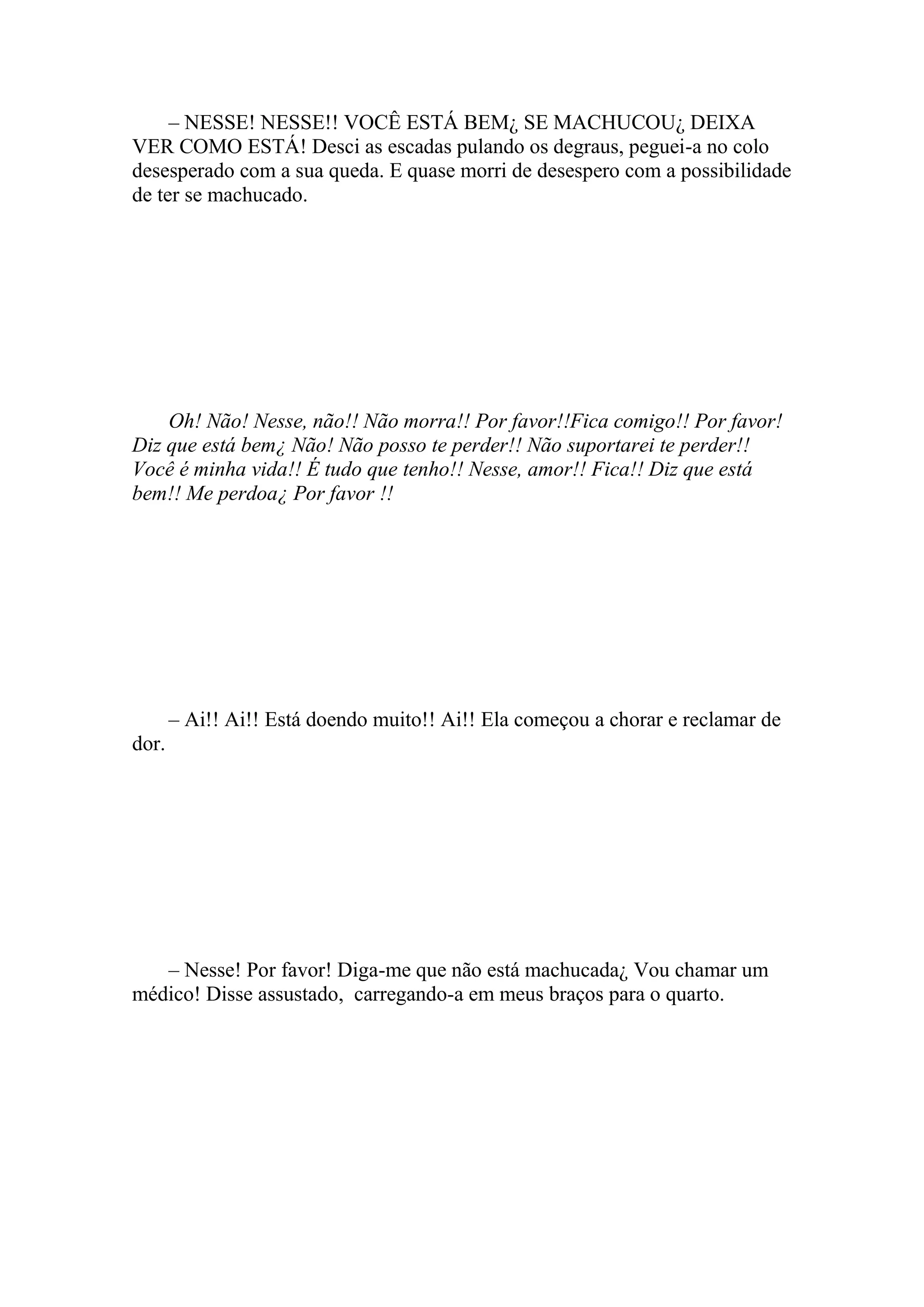 – NESSE! NESSE!! VOCÊ ESTÁ BEM¿ SE MACHUCOU¿ DEIXA
VER COMO ESTÁ! Desci as escadas pulando os degraus, peguei-a no colo
desesperado com a sua queda. E quase morri de desespero com a possibilidade
de ter se machucado.




    Oh! Não! Nesse, não!! Não morra!! Por favor!!Fica comigo!! Por favor!
Diz que está bem¿ Não! Não posso te perder!! Não suportarei te perder!!
Você é minha vida!! É tudo que tenho!! Nesse, amor!! Fica!! Diz que está
bem!! Me perdoa¿ Por favor !!




       – Ai!! Ai!! Está doendo muito!! Ai!! Ela começou a chorar e reclamar de
dor.




   – Nesse! Por favor! Diga-me que não está machucada¿ Vou chamar um
médico! Disse assustado, carregando-a em meus braços para o quarto.
 